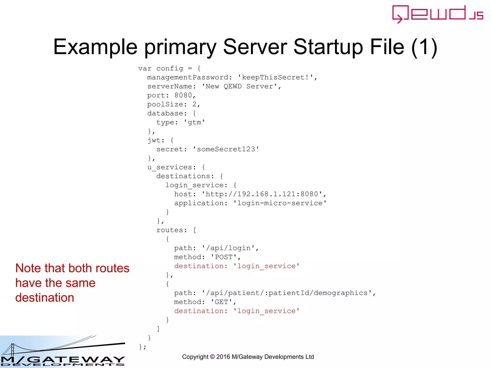 Copyright © 2016 M/Gateway Developments Ltd
Example primary Server Startup File (1)
var config = {
managementPassword: 'keepThisSecret!',
serverName: 'New QEWD Server',
port: 8080,
poolSize: 2,
database: {
type: 'gtm'
},
jwt: {
secret: 'someSecret123'
},
u_services: {
destinations: {
login_service: {
host: 'http://192.168.1.121:8080',
application: 'login-micro-service'
}
},
routes: [
{
path: '/api/login',
method: 'POST',
destination: 'login_service'
},
{
path: '/api/patient/:patientId/demographics',
method: 'GET',
destination: 'login_service'
}
]
}
};
Note that both routes
have the same
destination
 