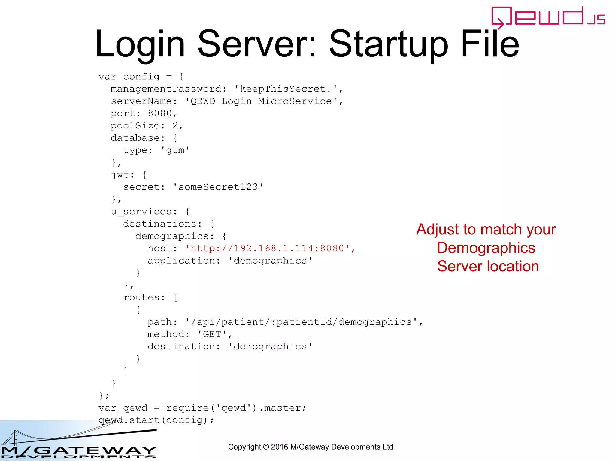 Copyright © 2016 M/Gateway Developments Ltd
Demographics Server Startup File
var config = {
managementPassword: 'keepThisSecret!',
serverName: 'QEWD Demographics MicroService',
port: 8080,
poolSize: 2,
database: {
type: 'gtm'
},
jwt: {
secret: 'someSecret123'
},
};
var qewd = require('qewd').master;
qewd.start(config);
~/qewd/demographics.js
 