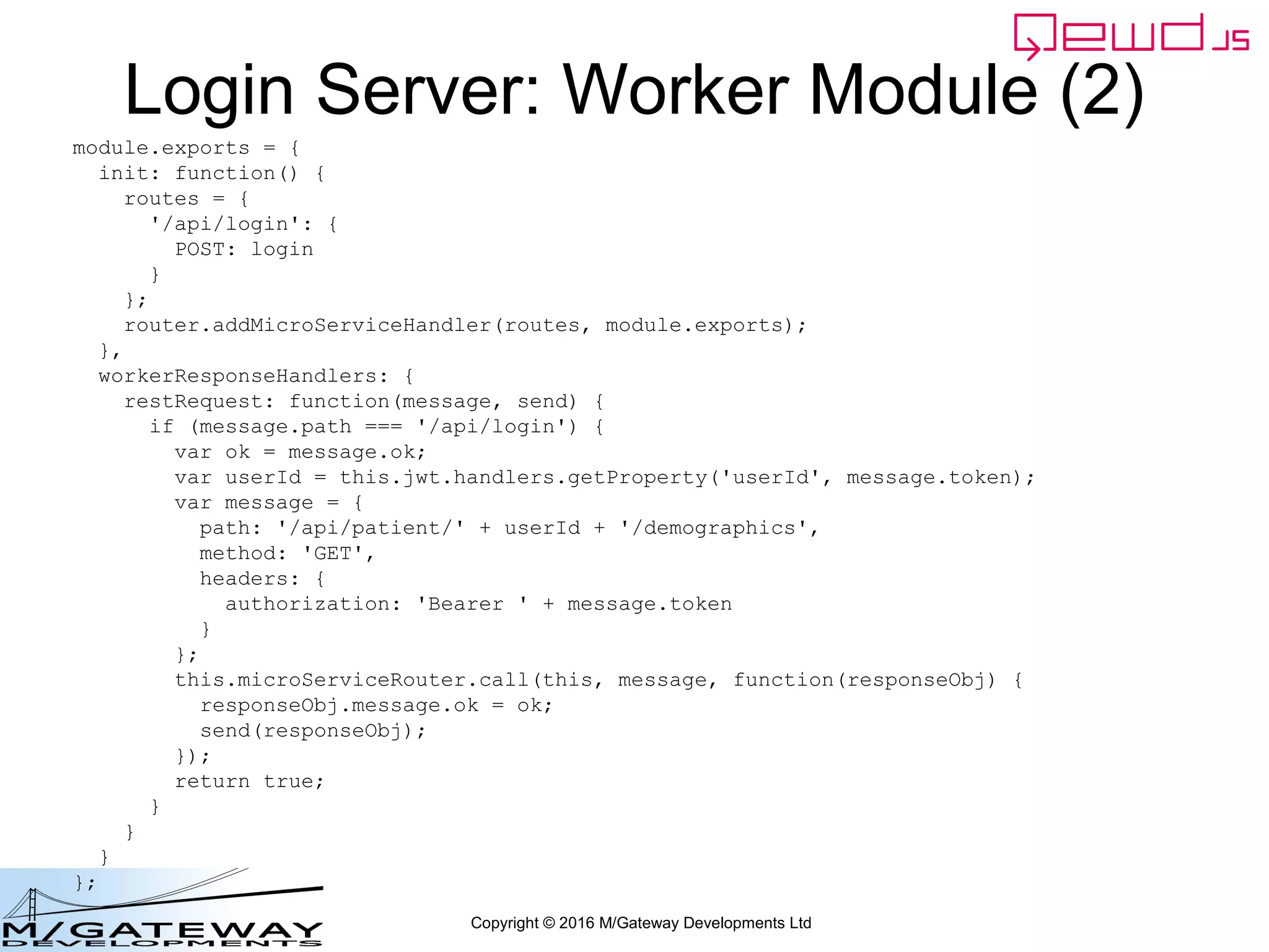 Copyright © 2016 M/Gateway Developments Ltd
Demographics Server Worker Module (1)
var router = require('qewd-router');
var routes;
var patients = {
'123456': {
firstName: 'Rob',
lastName: 'Tweed',
gender: 'Male',
country: 'UK'
},
'123457': {
firstName: 'Jane',
lastName: 'Smith',
gender: 'Female',
country: 'USA'
},
};
function getDemographics(args, finished) {
var patientId = args.patientId.toString();
if (!patientId || patientId === '') {
return finished({error: 'You must specify a patientId'});
}
if (!patients[patientId]) {
return finished({error: 'Invalid patientId'});
}
finished(patients[patientId]);
}
 