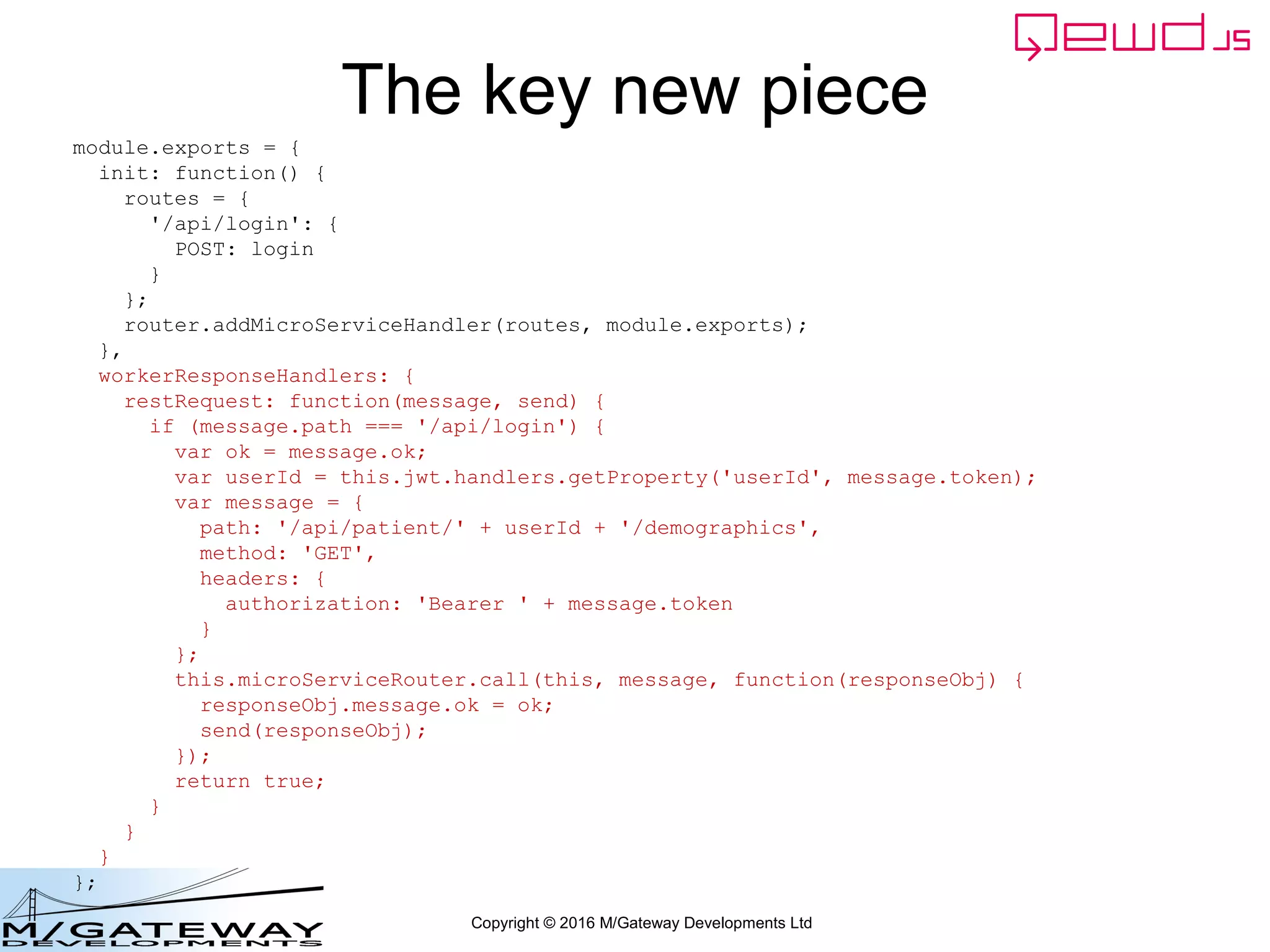 Copyright © 2016 M/Gateway Developments Ltd
Demographics Server Worker Module (2)
module.exports = {
init: function() {
routes = {
'/api/patient/:patientId/demographics': {
GET: getDemographics
}
};
router.addMicroServiceHandler(routes, module.exports);
},
beforeMicroServiceHandler: function(req, finished) {
// authenticate against the JWT
return this.jwt.handlers.validateRestRequest.call(this, req, finished);
}
};
 