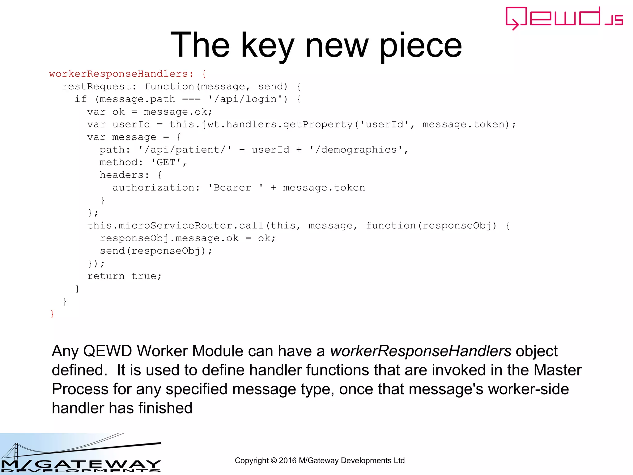 Copyright © 2016 M/Gateway Developments Ltd
That's it!
• Start up QEWD on the three servers:
– Primary Server:
• cd ~/qewd
• node primary
– Login Server:
• cd ~/qewd
• node loginserver
– Demographics Server:
• cd ~/qewd
• node demographics
• You'll see them register and synchronise against
each other
 