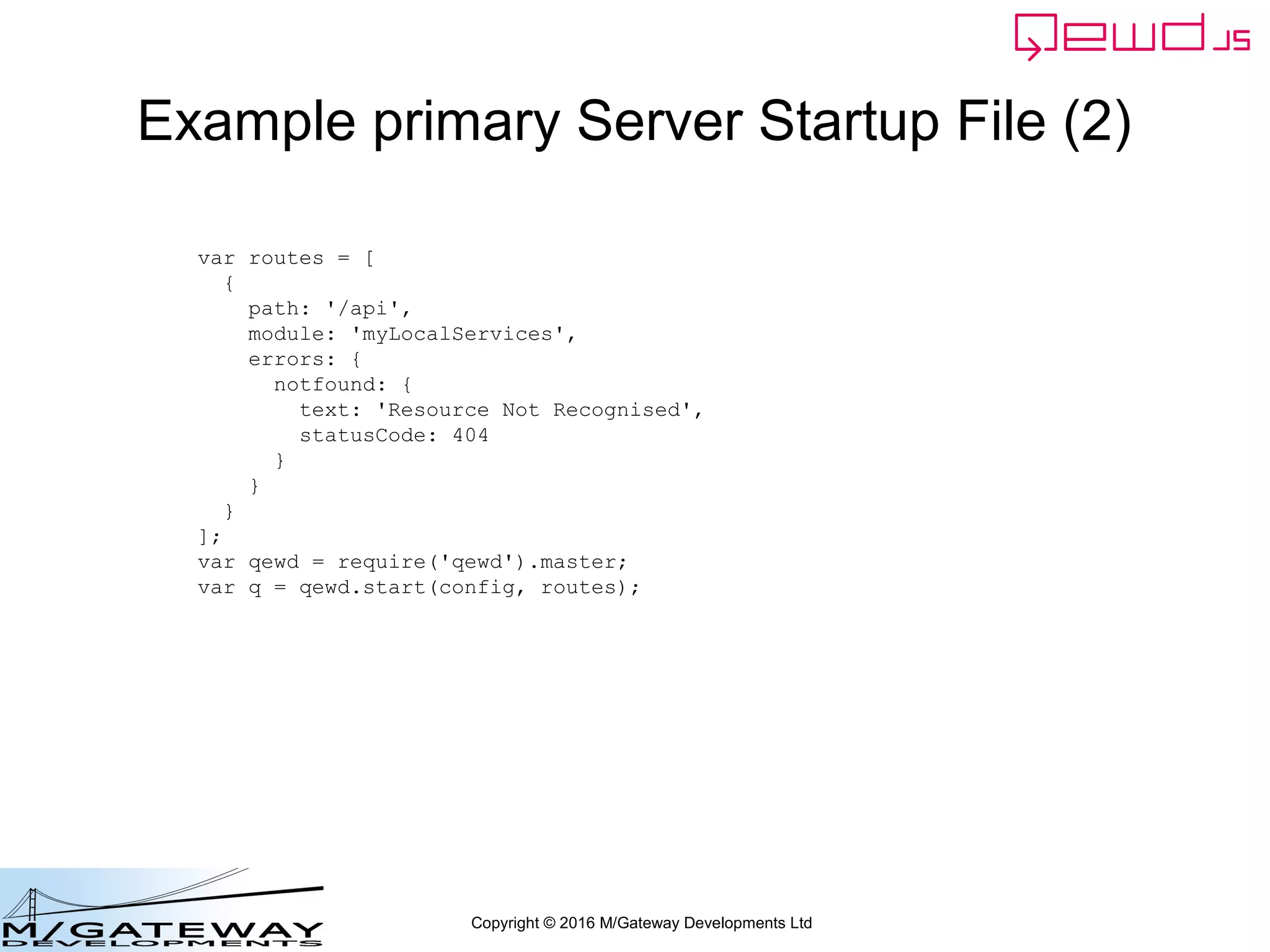 Copyright © 2016 M/Gateway Developments Ltd
Example primary Server Startup File (2)
var routes = [
{
path: '/api',
module: 'myLocalServices',
errors: {
notfound: {
text: 'Resource Not Recognised',
statusCode: 404
}
}
}
];
var qewd = require('qewd').master;
var q = qewd.start(config, routes);
 