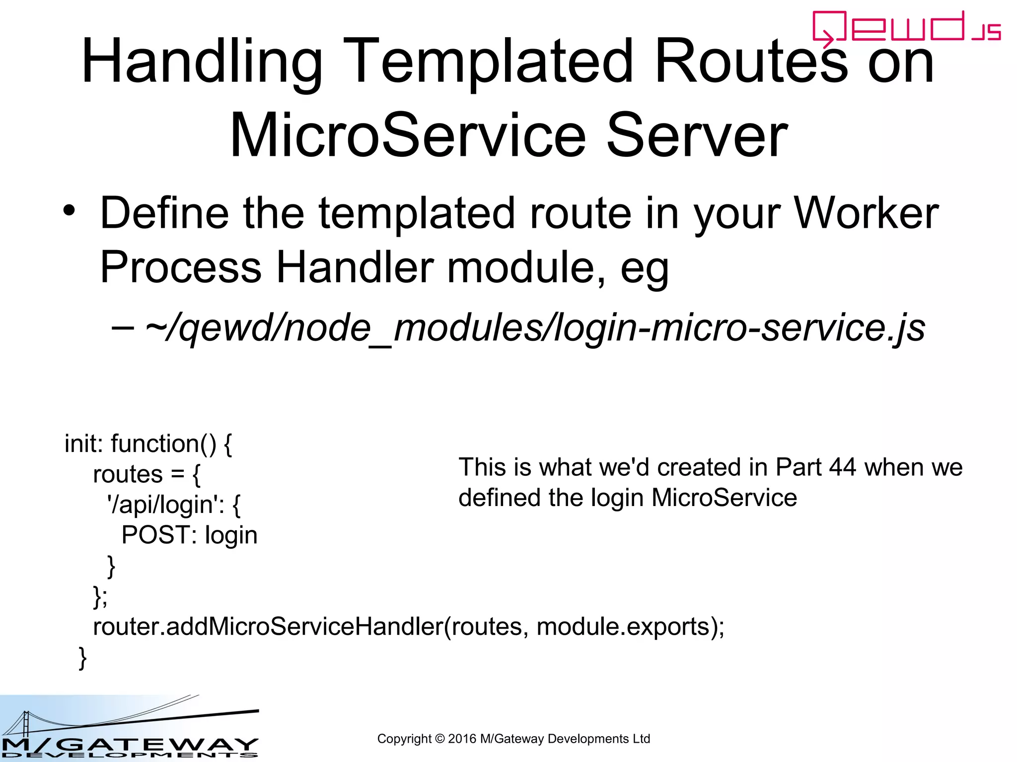 Copyright © 2016 M/Gateway Developments Ltd
Handling Templated Routes on
MicroService Server
• Define the templated route in your Worker
Process Handler module, eg
– ~/qewd/node_modules/login-micro-service.js
init: function() {
routes = {
'/api/login': {
POST: login
}
};
router.addMicroServiceHandler(routes, module.exports);
}
This is what we'd created in Part 44 when we
defined the login MicroService
 
