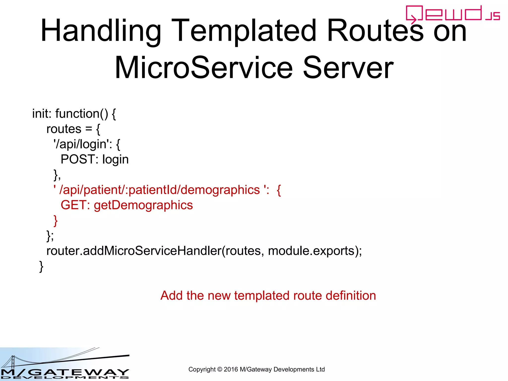 Copyright © 2016 M/Gateway Developments Ltd
Handling Templated Routes on
MicroService Server
init: function() {
routes = {
'/api/login': {
POST: login
},
' /api/patient/:patientId/demographics ': {
GET: getDemographics
}
};
router.addMicroServiceHandler(routes, module.exports);
}
Add the new templated route definition
 