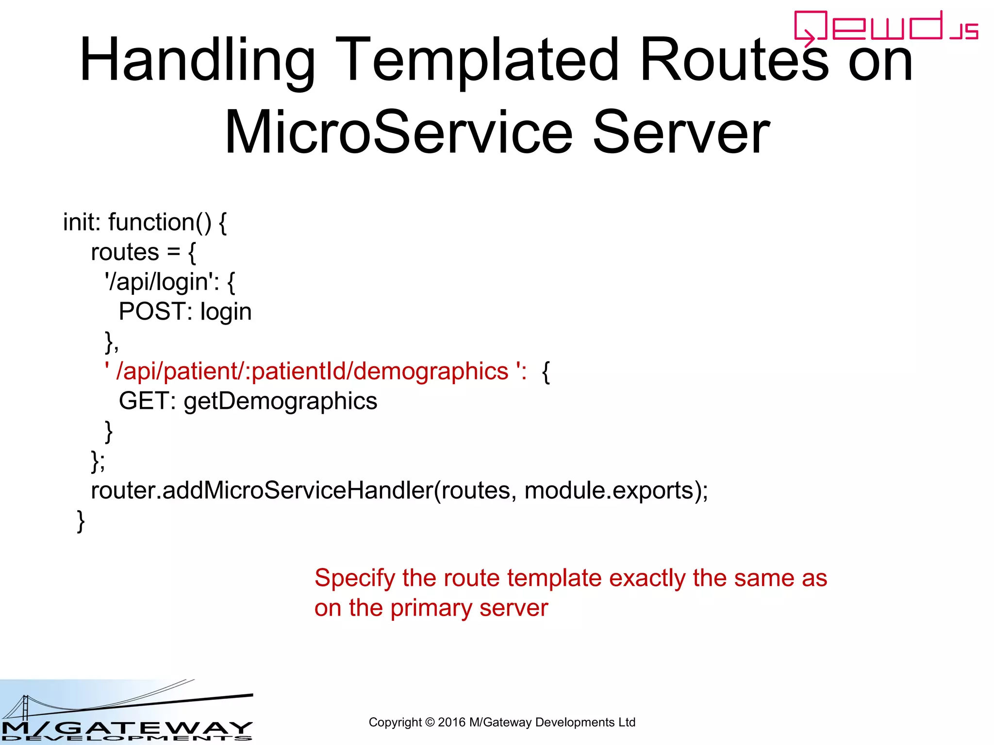 Copyright © 2016 M/Gateway Developments Ltd
Handling Templated Routes on
MicroService Server
init: function() {
routes = {
'/api/login': {
POST: login
},
' /api/patient/:patientId/demographics ': {
GET: getDemographics
}
};
router.addMicroServiceHandler(routes, module.exports);
}
Specify the route template exactly the same as
on the primary server
 