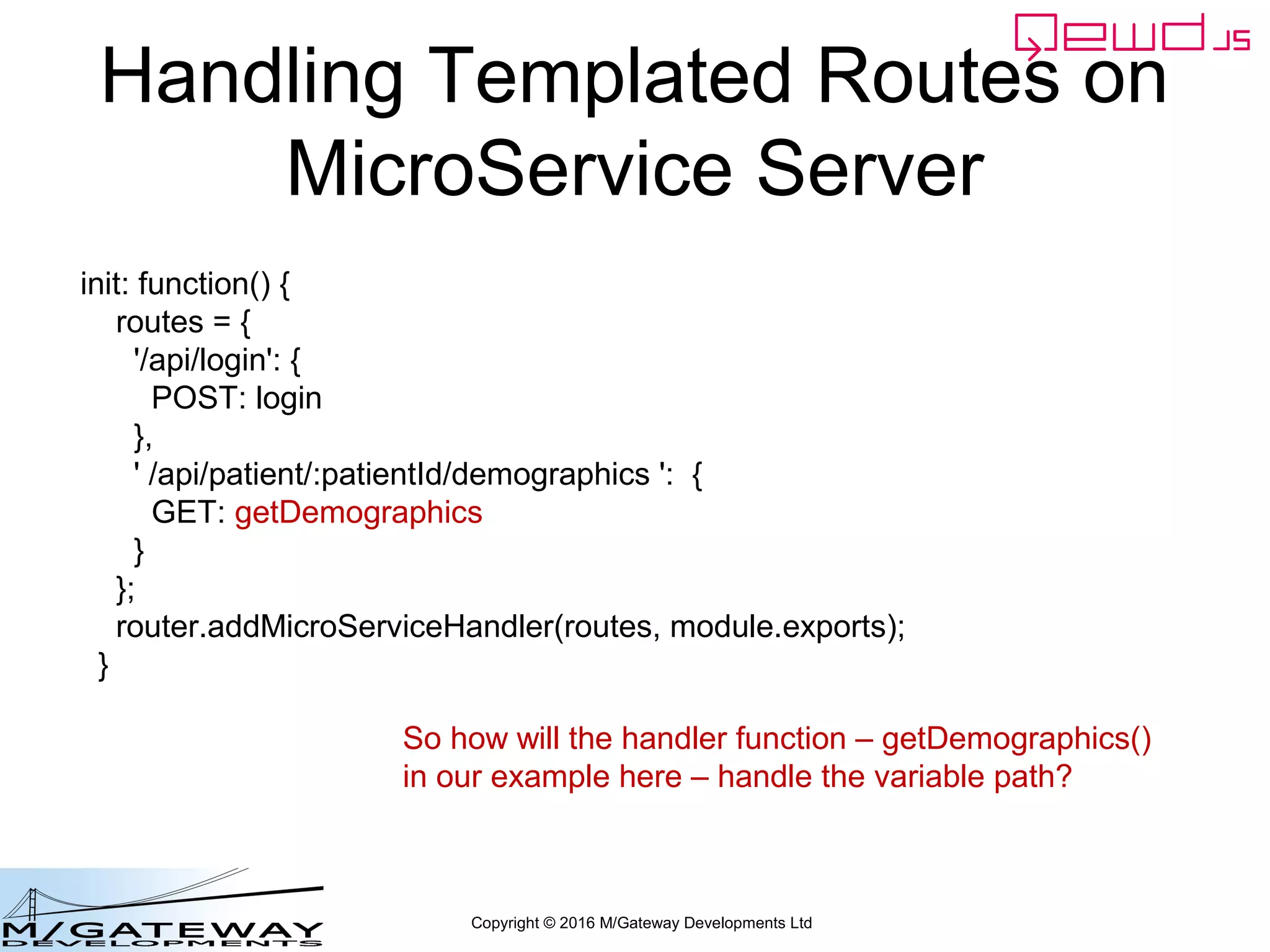 Copyright © 2016 M/Gateway Developments Ltd
Handling Templated Routes on
MicroService Server
init: function() {
routes = {
'/api/login': {
POST: login
},
' /api/patient/:patientId/demographics ': {
GET: getDemographics
}
};
router.addMicroServiceHandler(routes, module.exports);
}
So how will the handler function – getDemographics()
in our example here – handle the variable path?
 