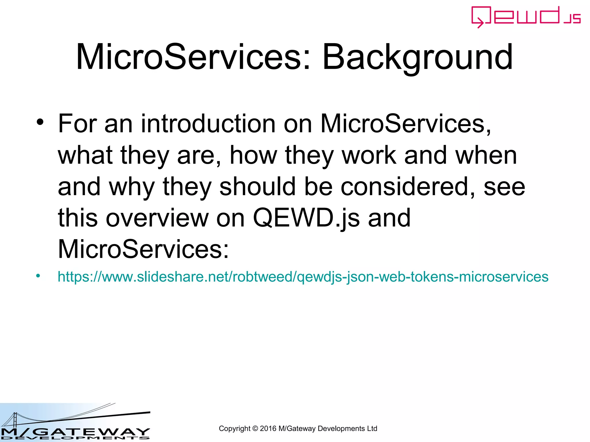 Copyright © 2016 M/Gateway Developments Ltd
MicroServices: Background
• For an introduction on MicroServices,
what they are, how they work and when
and why they should be considered, see
this overview on QEWD.js and
MicroServices:
• https://www.slideshare.net/robtweed/qewdjs-json-web-tokens-microservices
 