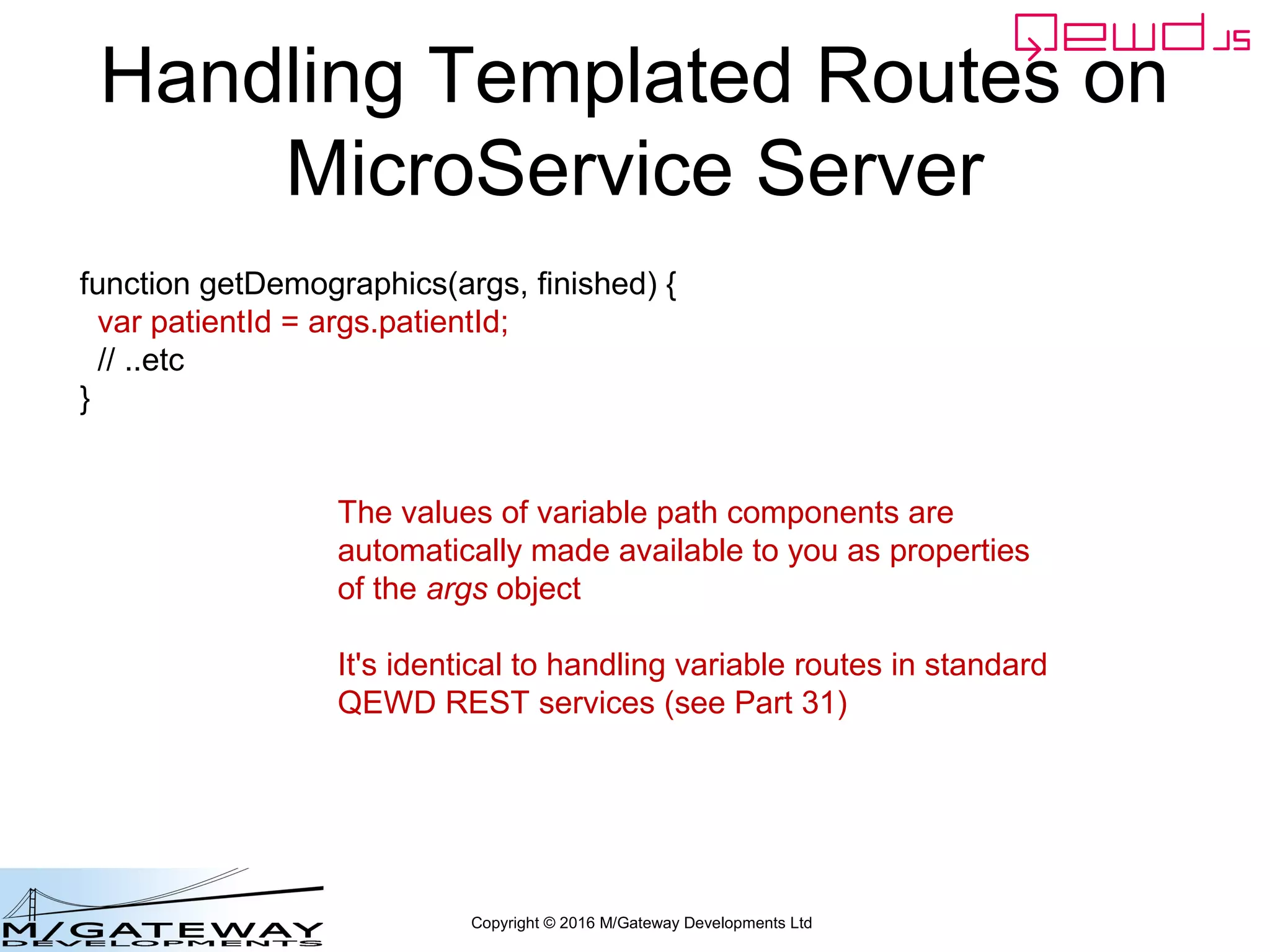 Copyright © 2016 M/Gateway Developments Ltd
Handling Templated Routes on
MicroService Server
function getDemographics(args, finished) {
var patientId = args.patientId;
// ..etc
}
The values of variable path components are
automatically made available to you as properties
of the args object
It's identical to handling variable routes in standard
QEWD REST services (see Part 31)
 