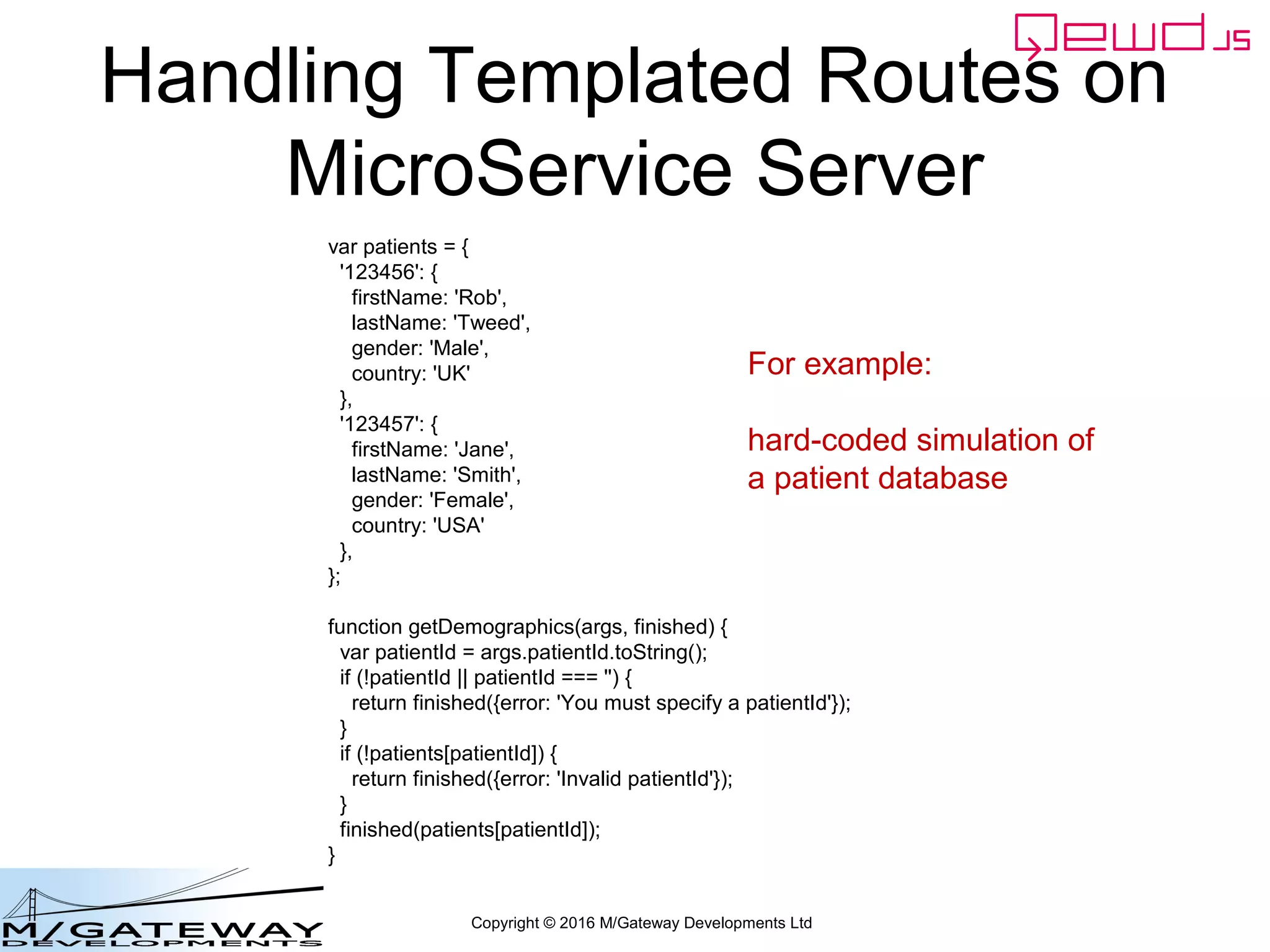 Copyright © 2016 M/Gateway Developments Ltd
Handling Templated Routes on
MicroService Server
var patients = {
'123456': {
firstName: 'Rob',
lastName: 'Tweed',
gender: 'Male',
country: 'UK'
},
'123457': {
firstName: 'Jane',
lastName: 'Smith',
gender: 'Female',
country: 'USA'
},
};
function getDemographics(args, finished) {
var patientId = args.patientId.toString();
if (!patientId || patientId === '') {
return finished({error: 'You must specify a patientId'});
}
if (!patients[patientId]) {
return finished({error: 'Invalid patientId'});
}
finished(patients[patientId]);
}
For example:
hard-coded simulation of
a patient database
 