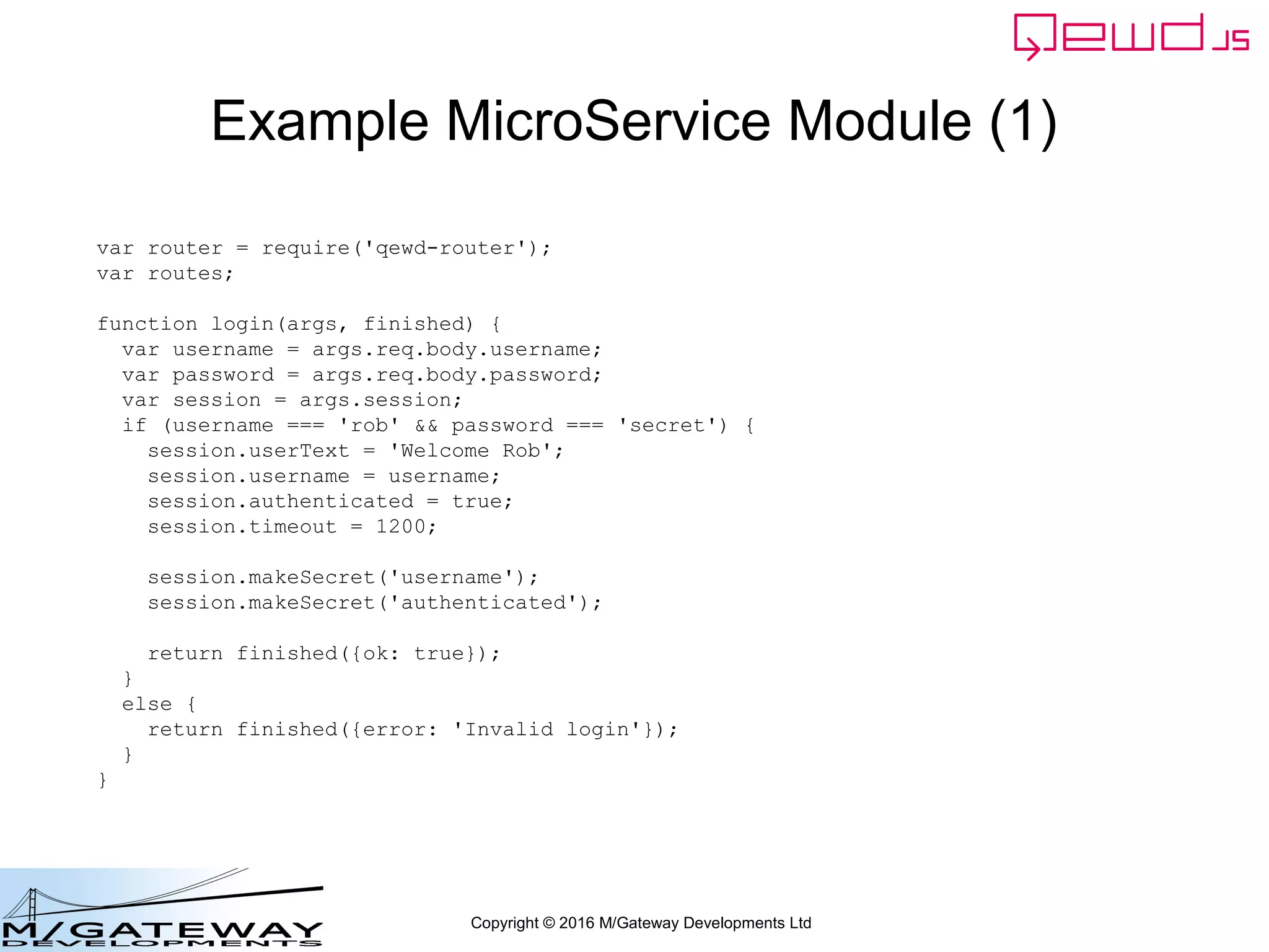 Copyright © 2016 M/Gateway Developments Ltd
Example MicroService Module (1)
var router = require('qewd-router');
var routes;
function login(args, finished) {
var username = args.req.body.username;
var password = args.req.body.password;
var session = args.session;
if (username === 'rob' && password === 'secret') {
session.userText = 'Welcome Rob';
session.username = username;
session.authenticated = true;
session.timeout = 1200;
session.makeSecret('username');
session.makeSecret('authenticated');
return finished({ok: true});
}
else {
return finished({error: 'Invalid login'});
}
}
 