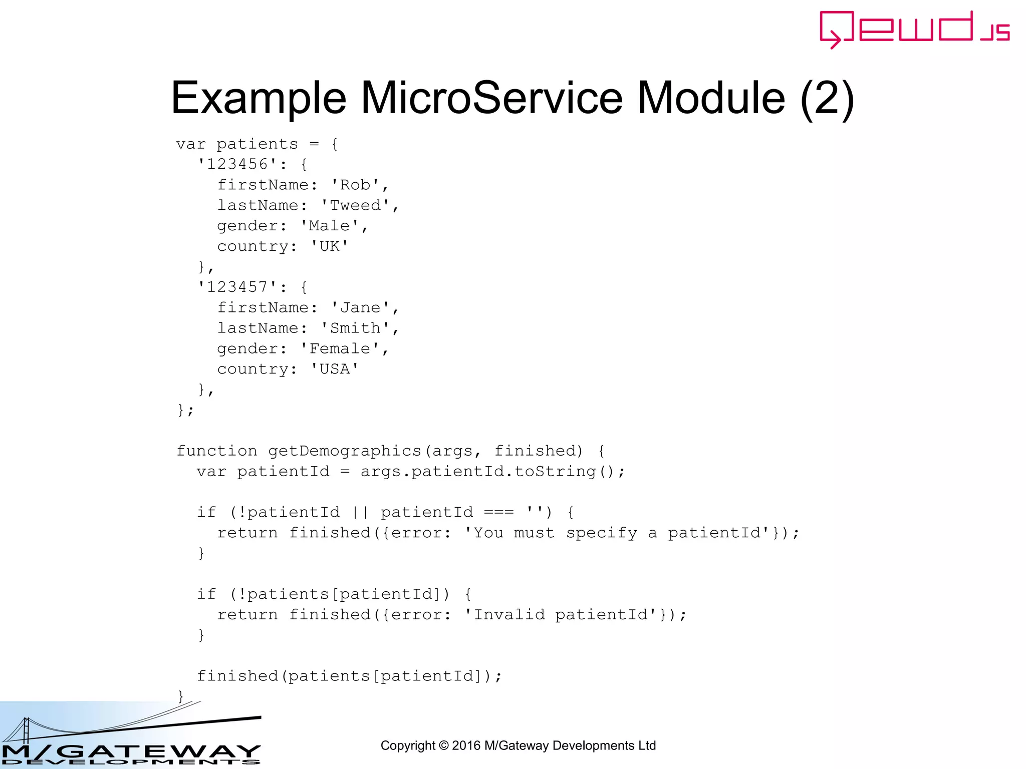 Copyright © 2016 M/Gateway Developments Ltd
Example MicroService Module (2)
var patients = {
'123456': {
firstName: 'Rob',
lastName: 'Tweed',
gender: 'Male',
country: 'UK'
},
'123457': {
firstName: 'Jane',
lastName: 'Smith',
gender: 'Female',
country: 'USA'
},
};
function getDemographics(args, finished) {
var patientId = args.patientId.toString();
if (!patientId || patientId === '') {
return finished({error: 'You must specify a patientId'});
}
if (!patients[patientId]) {
return finished({error: 'Invalid patientId'});
}
finished(patients[patientId]);
}
 