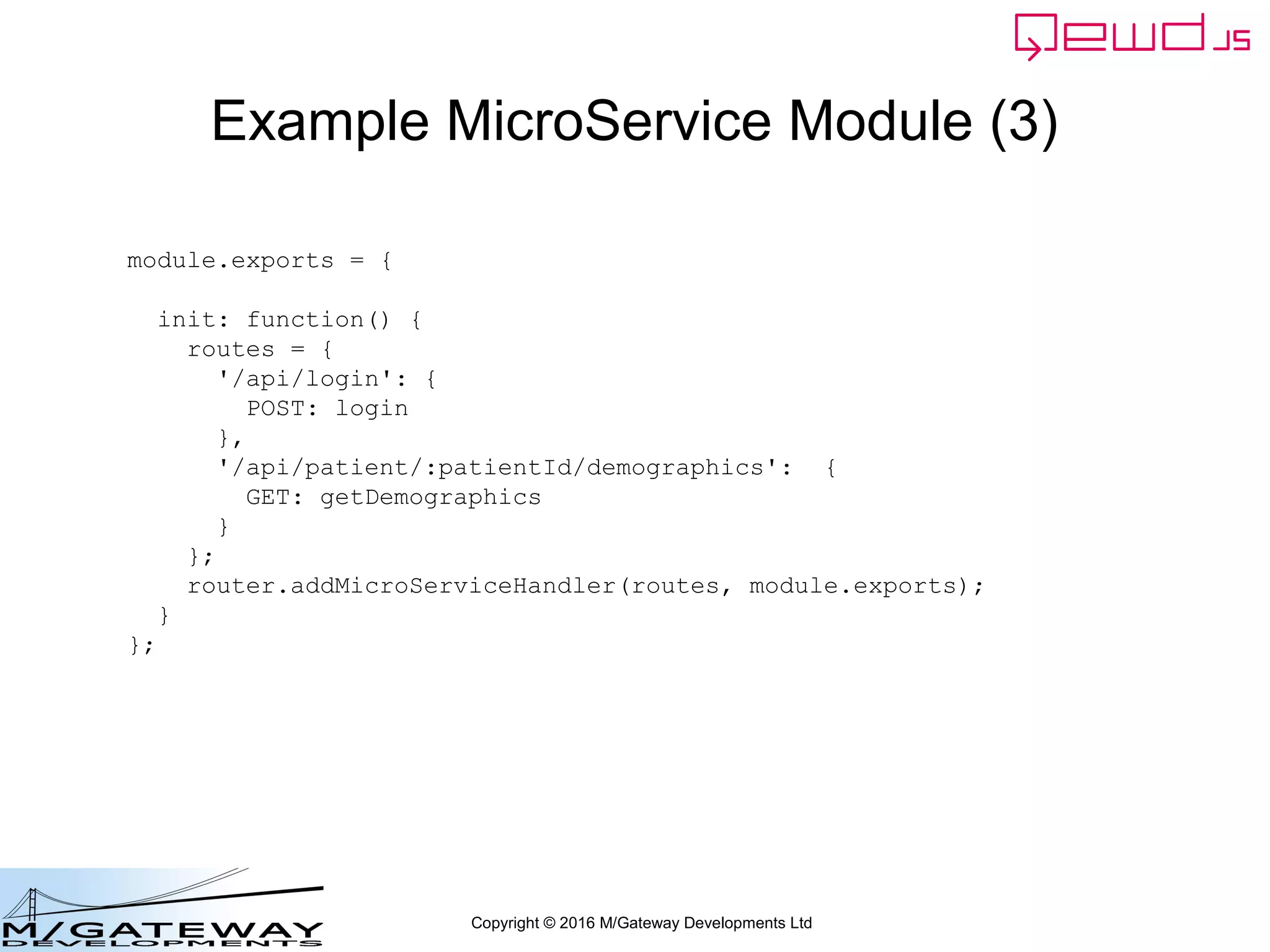 Copyright © 2016 M/Gateway Developments Ltd
Example MicroService Module (3)
module.exports = {
init: function() {
routes = {
'/api/login': {
POST: login
},
'/api/patient/:patientId/demographics': {
GET: getDemographics
}
};
router.addMicroServiceHandler(routes, module.exports);
}
};
 