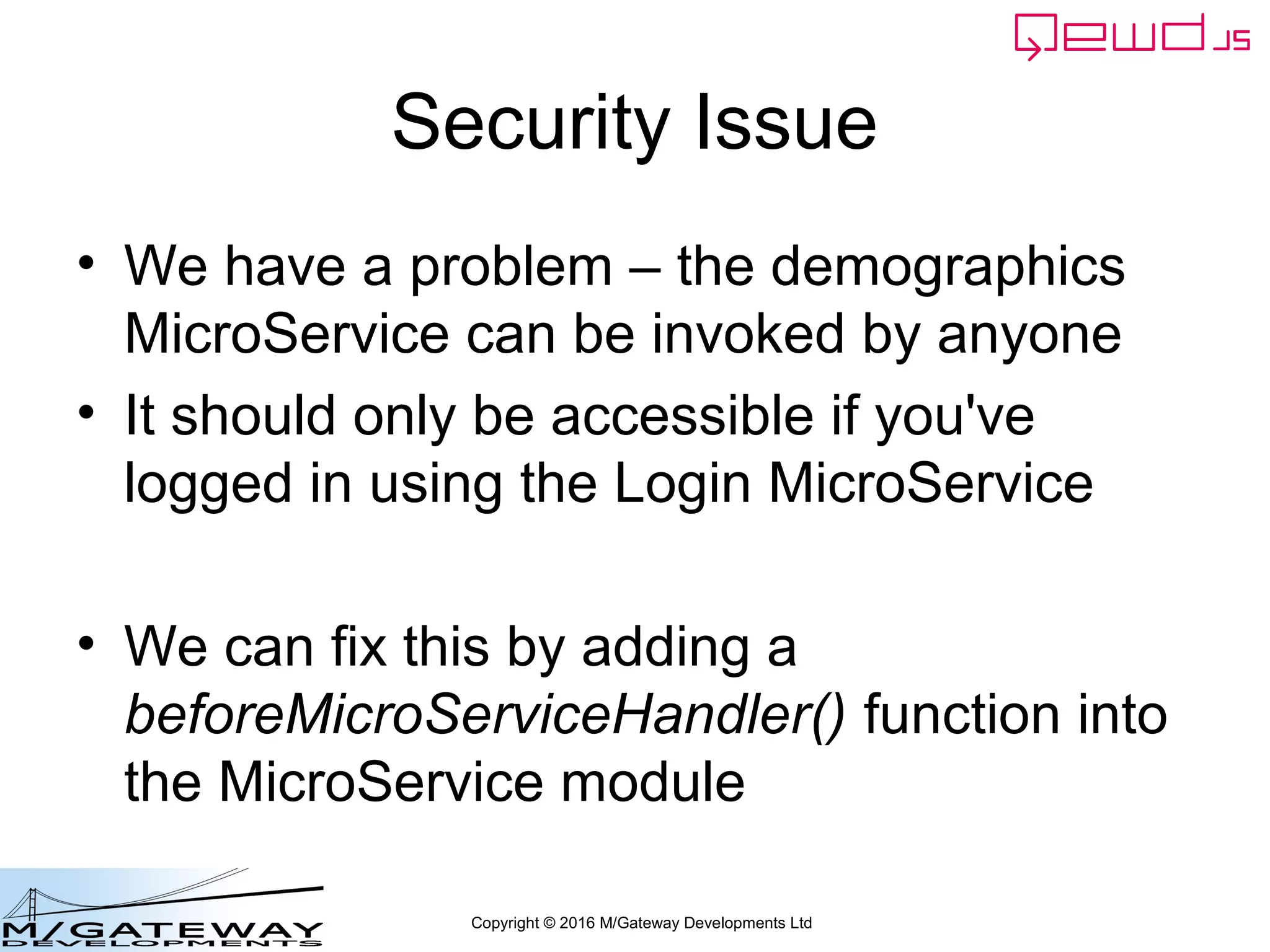 Copyright © 2016 M/Gateway Developments Ltd
Security Issue
• We have a problem – the demographics
MicroService can be invoked by anyone
• It should only be accessible if you've
logged in using the Login MicroService
• We can fix this by adding a
beforeMicroServiceHandler() function into
the MicroService module
 