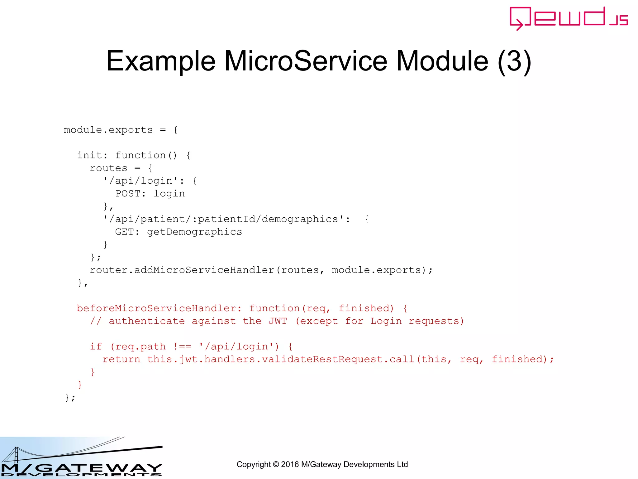 Copyright © 2016 M/Gateway Developments Ltd
Example MicroService Module (3)
module.exports = {
init: function() {
routes = {
'/api/login': {
POST: login
},
'/api/patient/:patientId/demographics': {
GET: getDemographics
}
};
router.addMicroServiceHandler(routes, module.exports);
},
beforeMicroServiceHandler: function(req, finished) {
// authenticate against the JWT (except for Login requests)
if (req.path !== '/api/login') {
return this.jwt.handlers.validateRestRequest.call(this, req, finished);
}
}
};
 