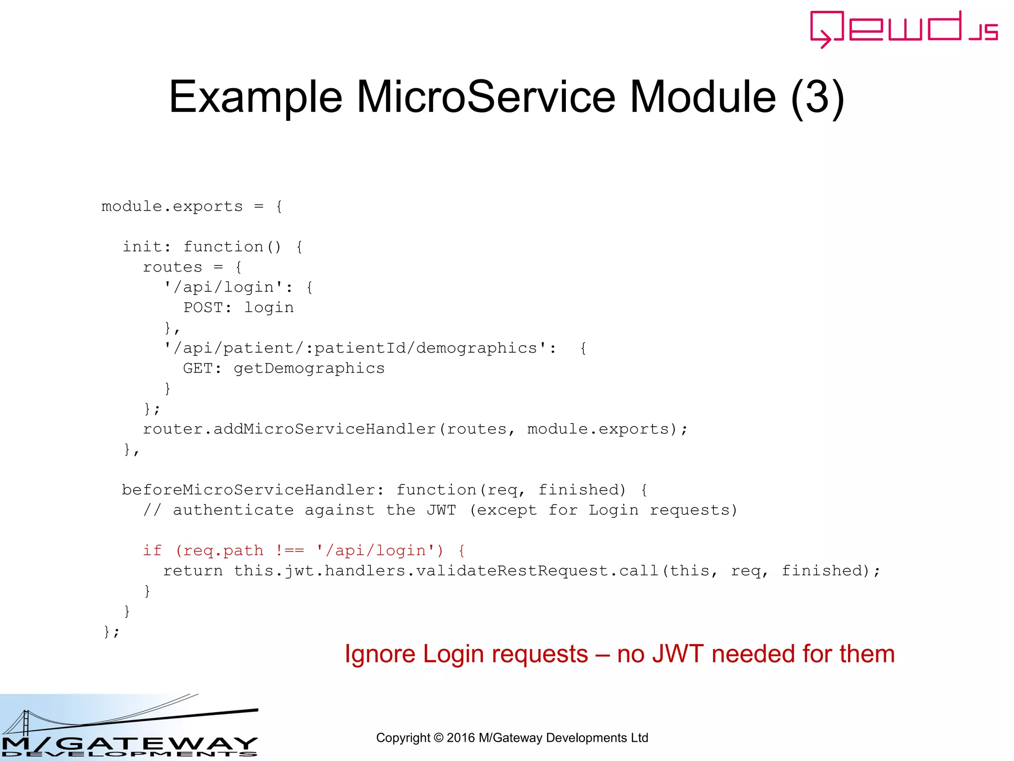 Copyright © 2016 M/Gateway Developments Ltd
Example MicroService Module (3)
module.exports = {
init: function() {
routes = {
'/api/login': {
POST: login
},
'/api/patient/:patientId/demographics': {
GET: getDemographics
}
};
router.addMicroServiceHandler(routes, module.exports);
},
beforeMicroServiceHandler: function(req, finished) {
// authenticate against the JWT (except for Login requests)
if (req.path !== '/api/login') {
return this.jwt.handlers.validateRestRequest.call(this, req, finished);
}
}
};
Ignore Login requests – no JWT needed for them
 