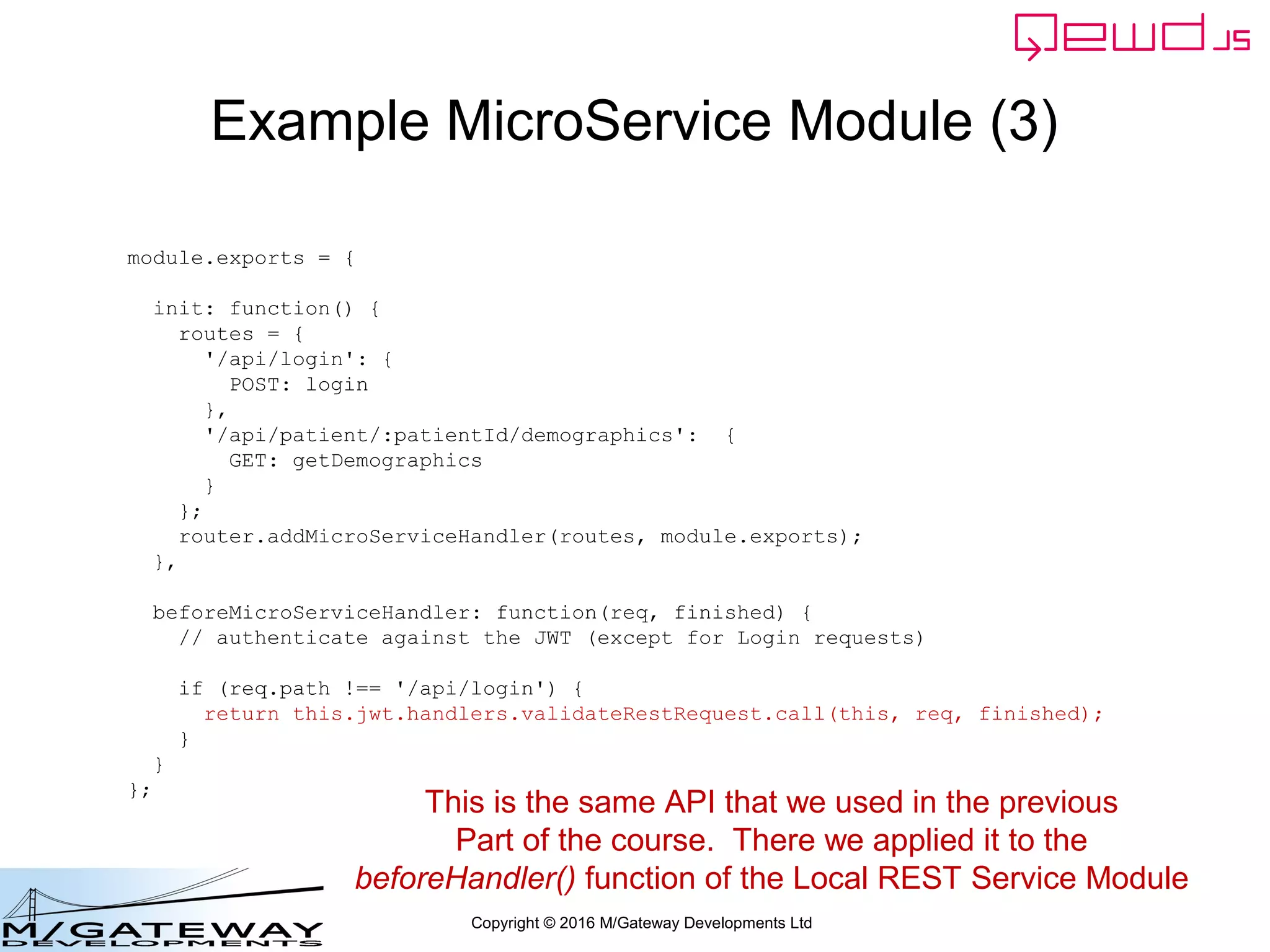 Copyright © 2016 M/Gateway Developments Ltd
Example MicroService Module (3)
module.exports = {
init: function() {
routes = {
'/api/login': {
POST: login
},
'/api/patient/:patientId/demographics': {
GET: getDemographics
}
};
router.addMicroServiceHandler(routes, module.exports);
},
beforeMicroServiceHandler: function(req, finished) {
// authenticate against the JWT (except for Login requests)
if (req.path !== '/api/login') {
return this.jwt.handlers.validateRestRequest.call(this, req, finished);
}
}
};
This is the same API that we used in the previous
Part of the course. There we applied it to the
beforeHandler() function of the Local REST Service Module
 