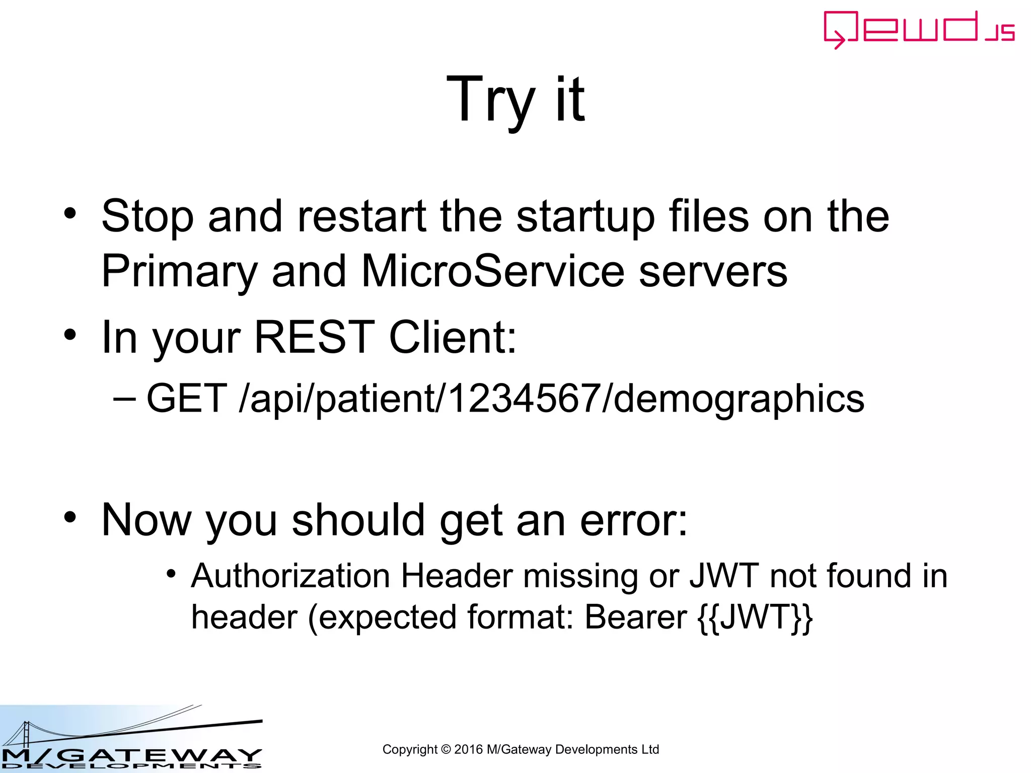 Copyright © 2016 M/Gateway Developments Ltd
Try it
• Stop and restart the startup files on the
Primary and MicroService servers
• In your REST Client:
– GET /api/patient/1234567/demographics
• Now you should get an error:
• Authorization Header missing or JWT not found in
header (expected format: Bearer {{JWT}}
 