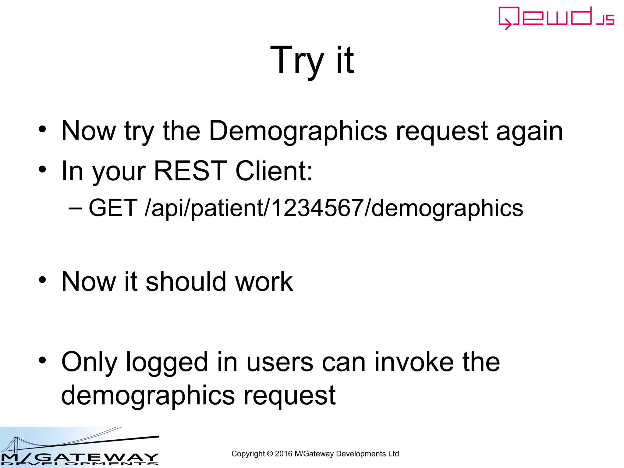 Copyright © 2016 M/Gateway Developments Ltd
Try it
• Now try the Demographics request again
• In your REST Client:
– GET /api/patient/1234567/demographics
• Now it should work
• Only logged in users can invoke the
demographics request
 