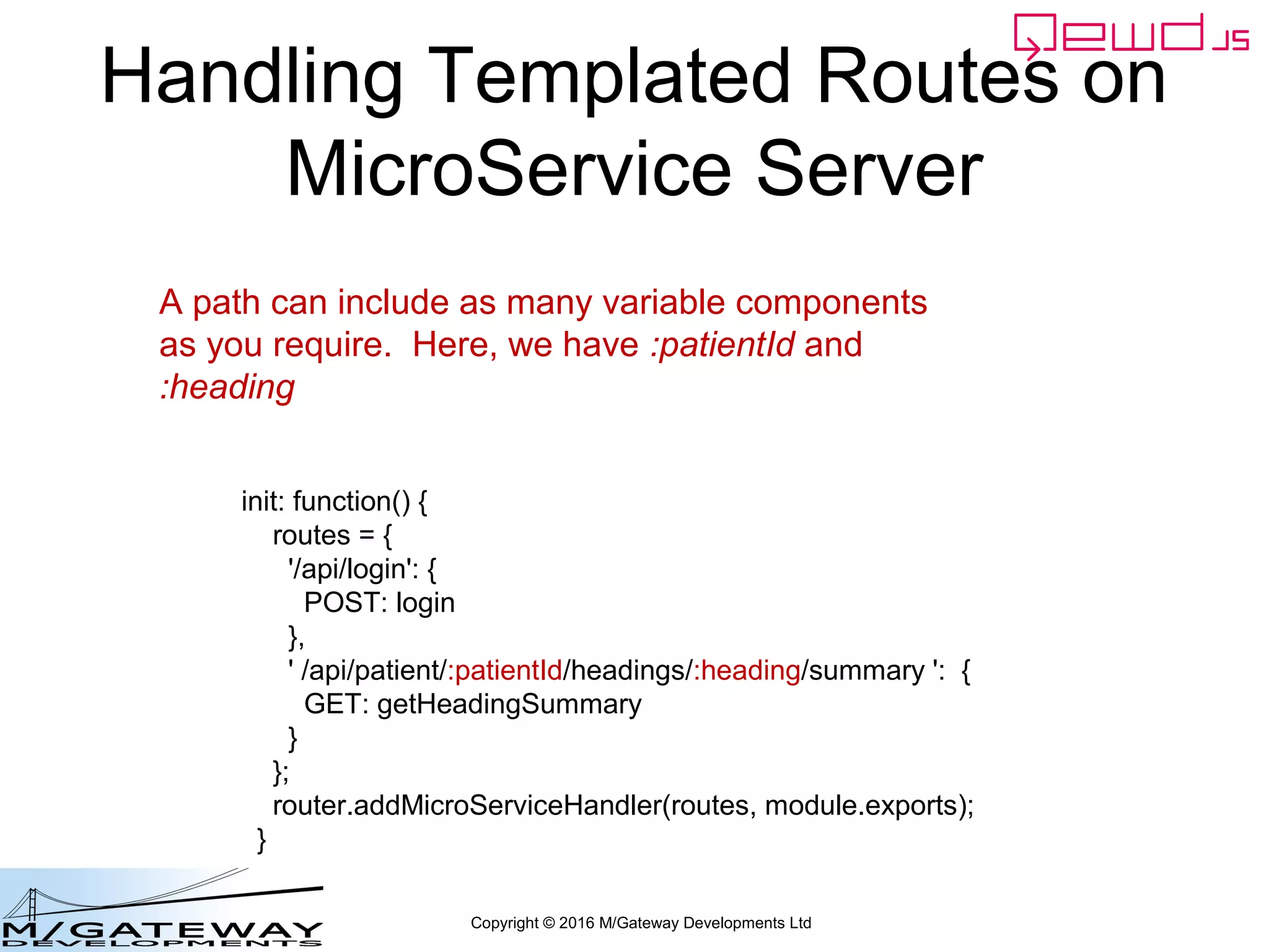 Copyright © 2016 M/Gateway Developments Ltd
Handling Templated Routes on
MicroService Server
init: function() {
routes = {
'/api/login': {
POST: login
},
' /api/patient/:patientId/headings/:heading/summary ': {
GET: getHeadingSummary
}
};
router.addMicroServiceHandler(routes, module.exports);
}
A path can include as many variable components
as you require. Here, we have :patientId and
:heading
 