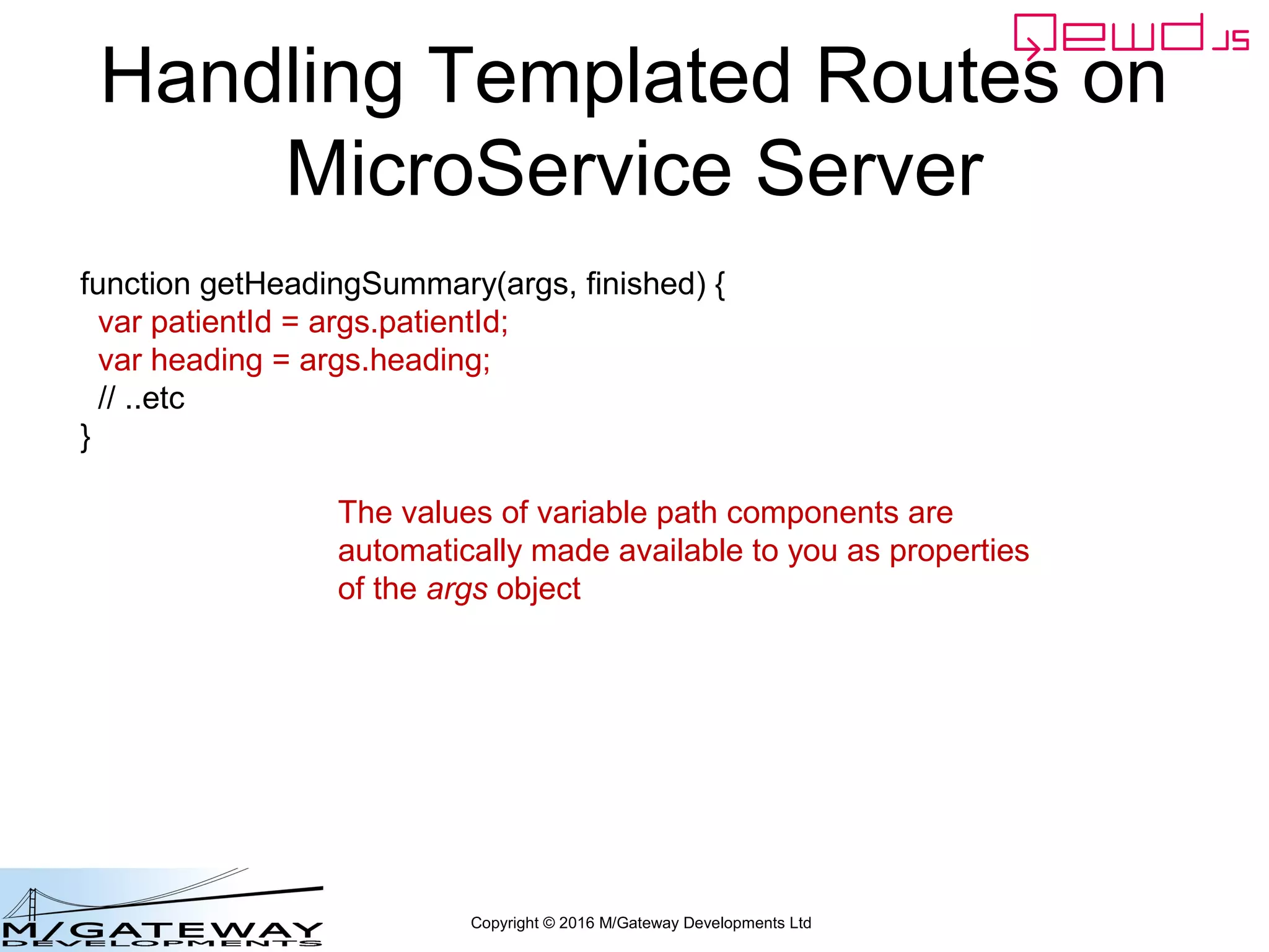 Copyright © 2016 M/Gateway Developments Ltd
Handling Templated Routes on
MicroService Server
function getHeadingSummary(args, finished) {
var patientId = args.patientId;
var heading = args.heading;
// ..etc
}
The values of variable path components are
automatically made available to you as properties
of the args object
 