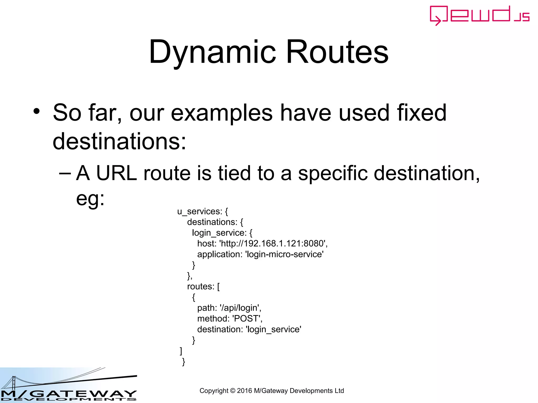 Copyright © 2016 M/Gateway Developments Ltd
Dynamic Routes
• So far, our examples have used fixed
destinations:
– A URL route is tied to a specific destination,
eg: u_services: {
destinations: {
login_service: {
host: 'http://192.168.1.121:8080',
application: 'login-micro-service'
}
},
routes: [
{
path: '/api/login',
method: 'POST',
destination: 'login_service'
}
]
}
 