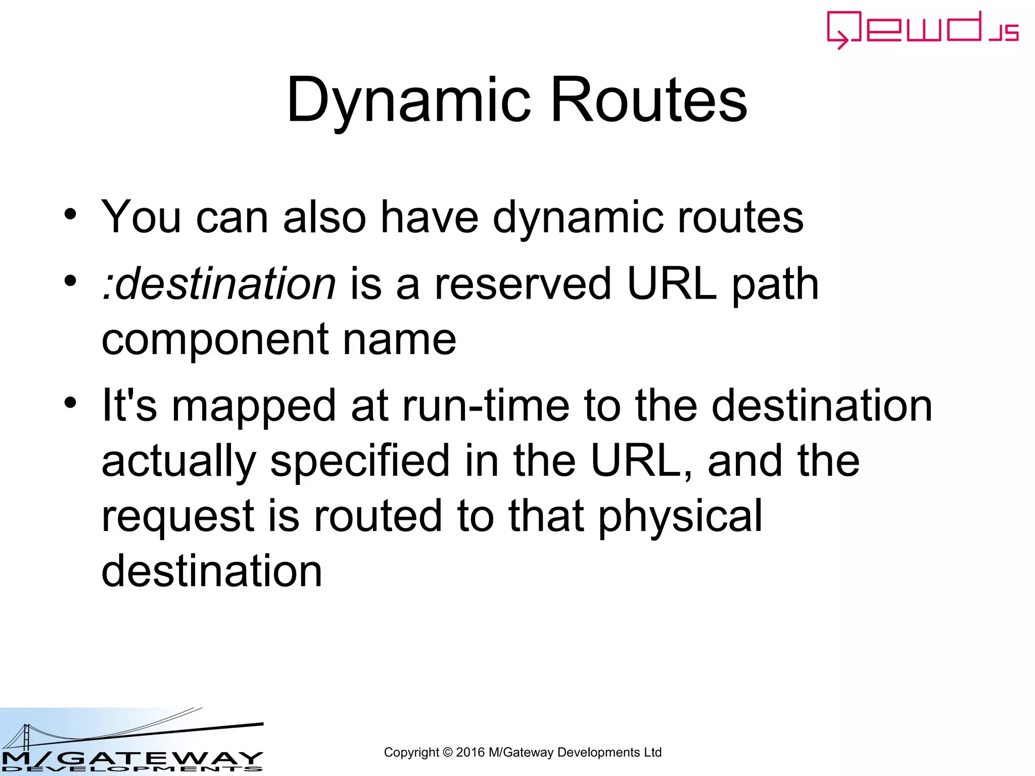 Copyright © 2016 M/Gateway Developments Ltd
Dynamic Routes
• You can also have dynamic routes
• :destination is a reserved URL path
component name
• It's mapped at run-time to the destination
actually specified in the URL, and the
request is routed to that physical
destination
 