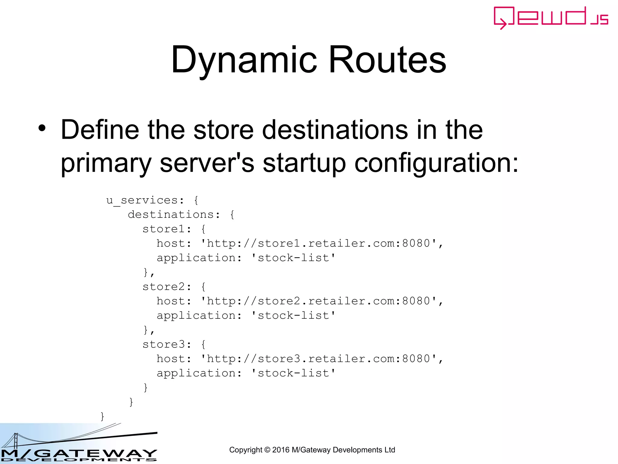 Copyright © 2016 M/Gateway Developments Ltd
Dynamic Routes
• Define the store destinations in the
primary server's startup configuration:
u_services: {
destinations: {
store1: {
host: 'http://store1.retailer.com:8080',
application: 'stock-list'
},
store2: {
host: 'http://store2.retailer.com:8080',
application: 'stock-list'
},
store3: {
host: 'http://store3.retailer.com:8080',
application: 'stock-list'
}
}
}
 