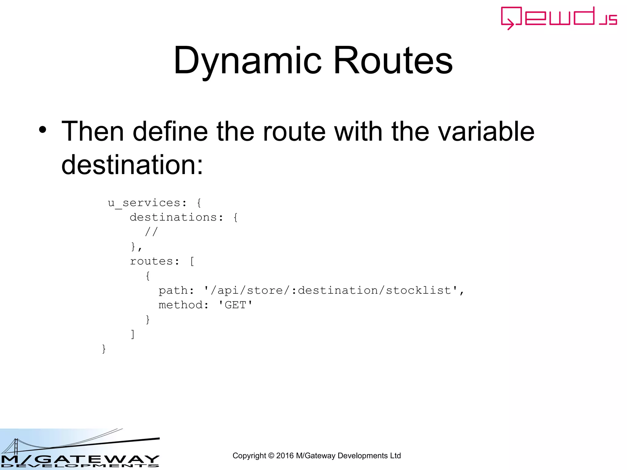 Copyright © 2016 M/Gateway Developments Ltd
Dynamic Routes
• Then define the route with the variable
destination:
u_services: {
destinations: {
//
},
routes: [
{
path: '/api/store/:destination/stocklist',
method: 'GET'
}
]
}
 