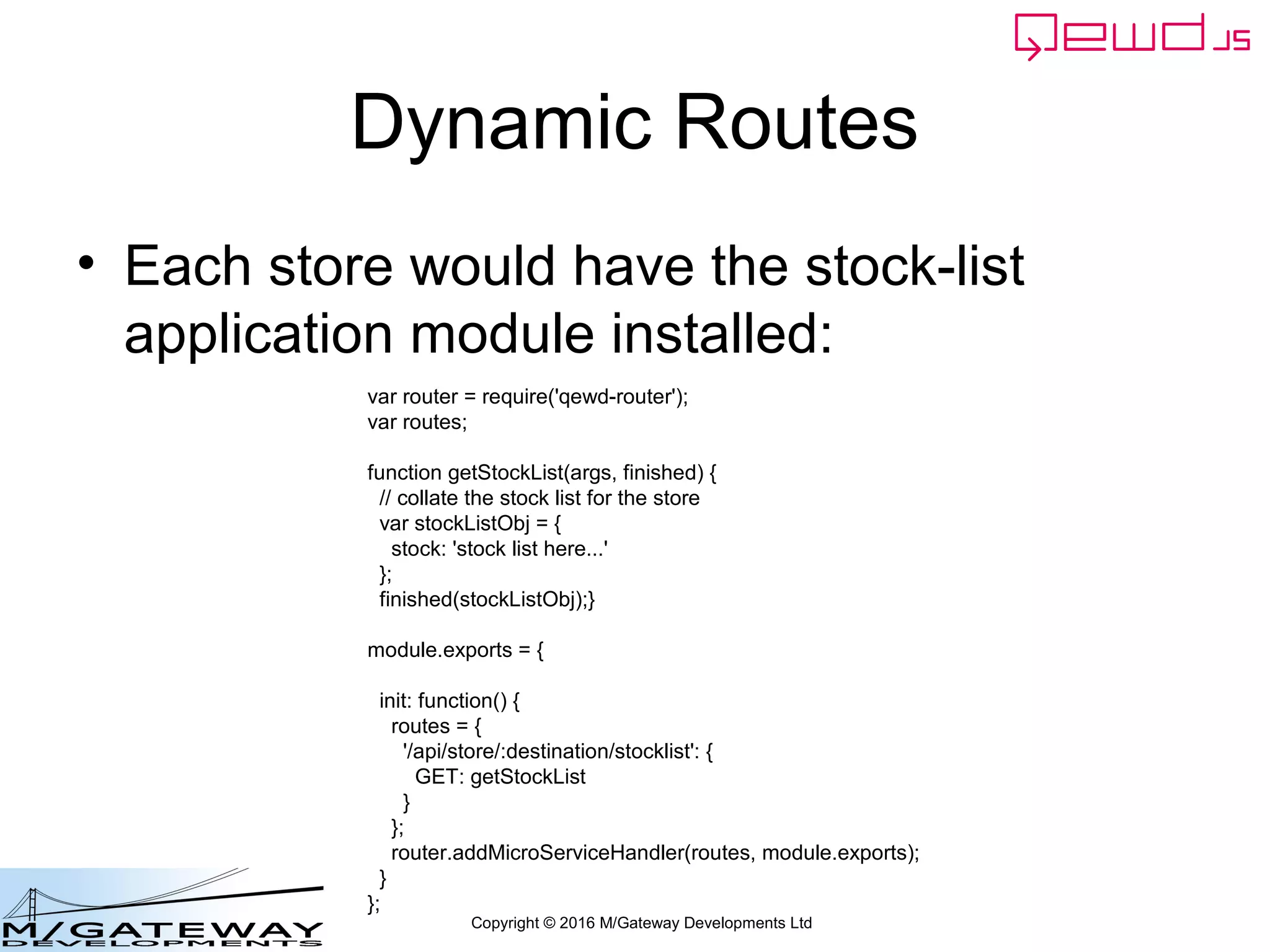 Copyright © 2016 M/Gateway Developments Ltd
Dynamic Routes
• Each store would have the stock-list
application module installed:
var router = require('qewd-router');
var routes;
function getStockList(args, finished) {
// collate the stock list for the store
var stockListObj = {
stock: 'stock list here...'
};
finished(stockListObj);}
module.exports = {
init: function() {
routes = {
'/api/store/:destination/stocklist': {
GET: getStockList
}
};
router.addMicroServiceHandler(routes, module.exports);
}
};
 