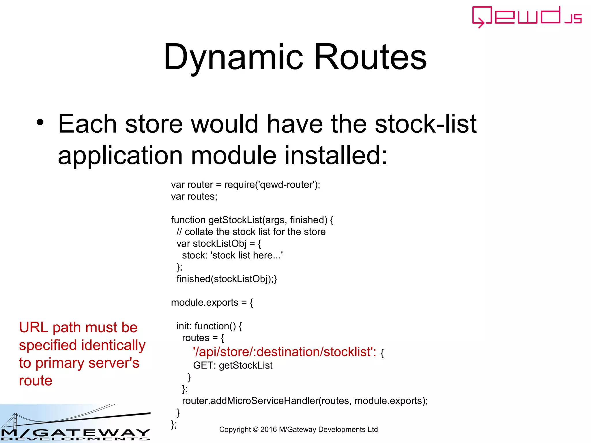 Copyright © 2016 M/Gateway Developments Ltd
Dynamic Routes
• Each store would have the stock-list
application module installed:
var router = require('qewd-router');
var routes;
function getStockList(args, finished) {
// collate the stock list for the store
var stockListObj = {
stock: 'stock list here...'
};
finished(stockListObj);}
module.exports = {
init: function() {
routes = {
'/api/store/:destination/stocklist': {
GET: getStockList
}
};
router.addMicroServiceHandler(routes, module.exports);
}
};
URL path must be
specified identically
to primary server's
route
 