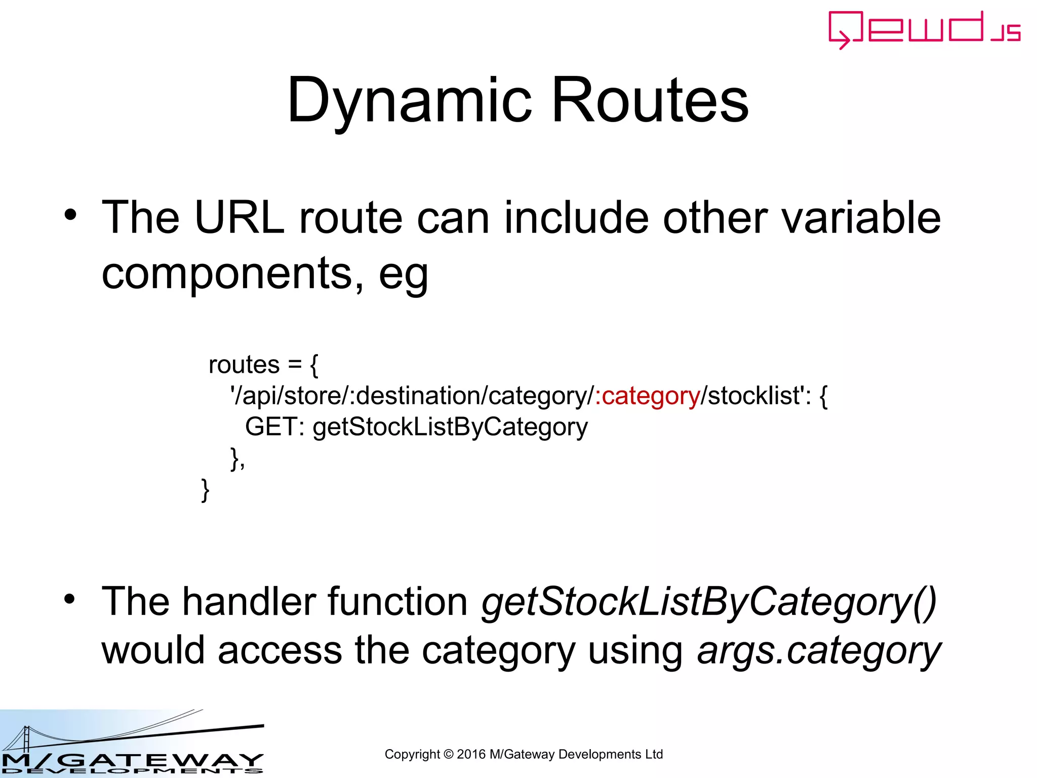 Copyright © 2016 M/Gateway Developments Ltd
Dynamic Routes
• The URL route can include other variable
components, eg
• The handler function getStockListByCategory()
would access the category using args.category
routes = {
'/api/store/:destination/category/:category/stocklist': {
GET: getStockListByCategory
},
}
 