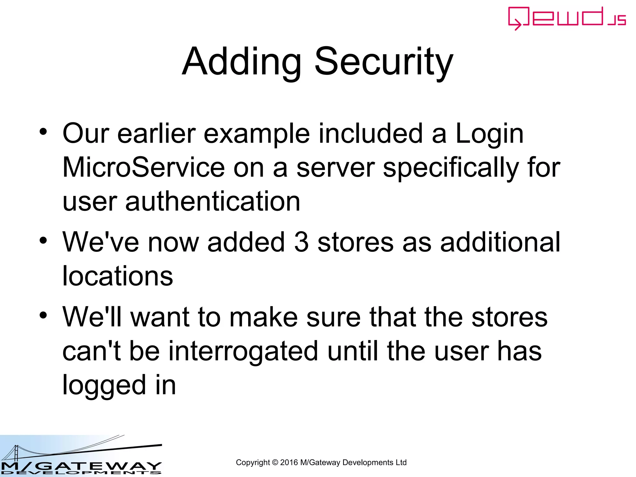 Copyright © 2016 M/Gateway Developments Ltd
Adding Security
• Our earlier example included a Login
MicroService on a server specifically for
user authentication
• We've now added 3 stores as additional
locations
• We'll want to make sure that the stores
can't be interrogated until the user has
logged in
 