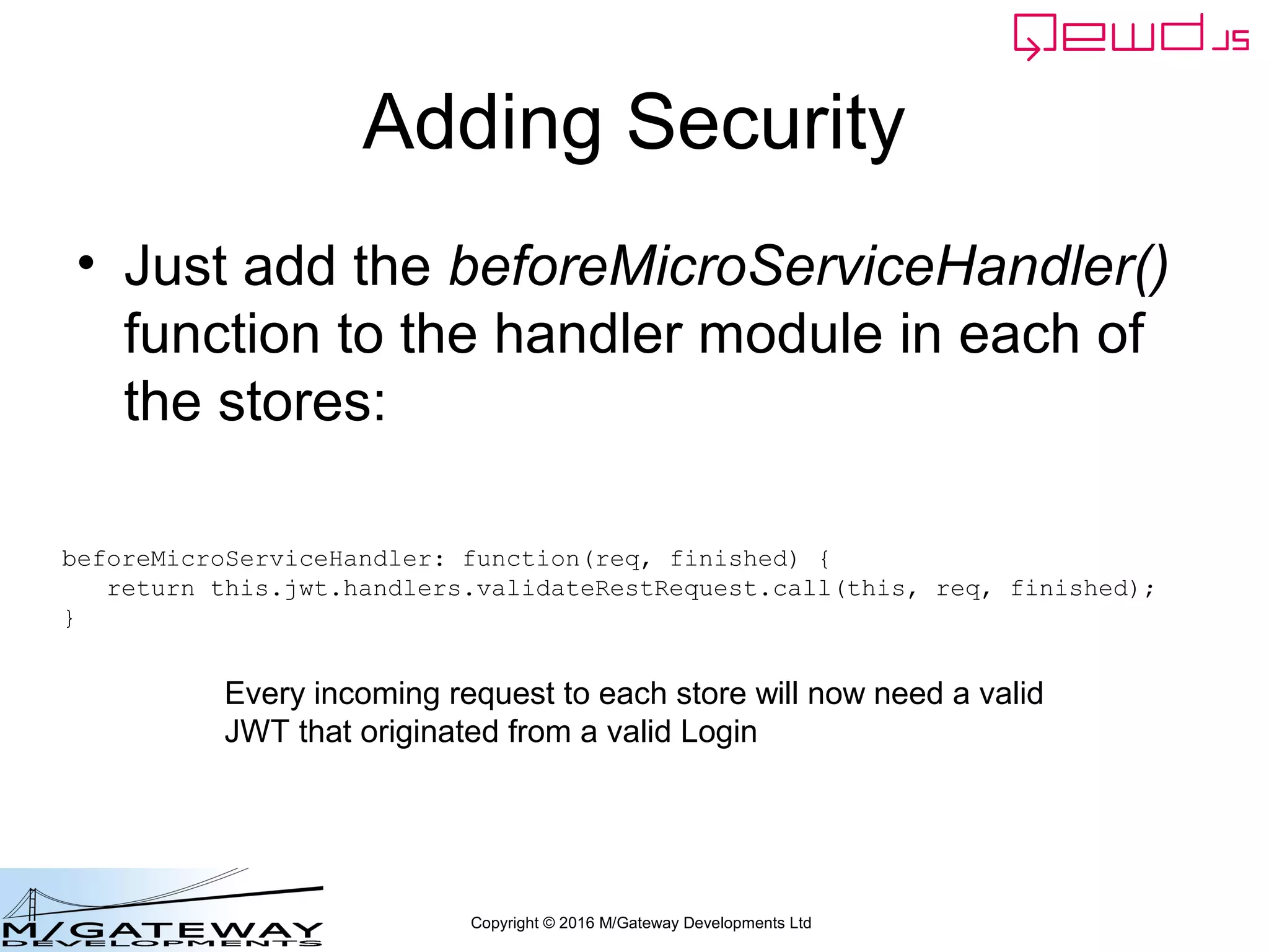 Copyright © 2016 M/Gateway Developments Ltd
Adding Security
• Just add the beforeMicroServiceHandler()
function to the handler module in each of
the stores:
beforeMicroServiceHandler: function(req, finished) {
return this.jwt.handlers.validateRestRequest.call(this, req, finished);
}
Every incoming request to each store will now need a valid
JWT that originated from a valid Login
 