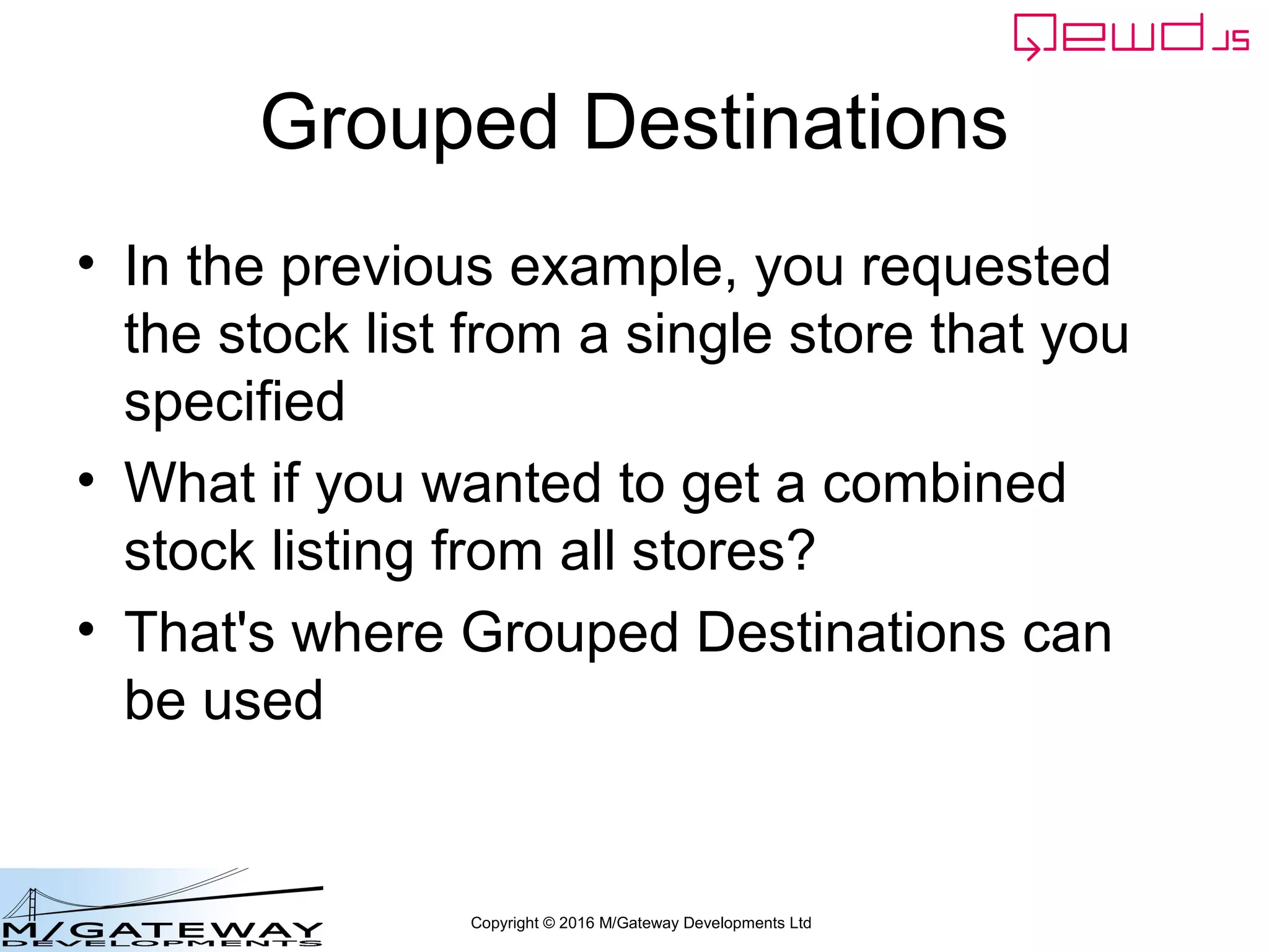 Copyright © 2016 M/Gateway Developments Ltd
Grouped Destinations
• In the previous example, you requested
the stock list from a single store that you
specified
• What if you wanted to get a combined
stock listing from all stores?
• That's where Grouped Destinations can
be used
 