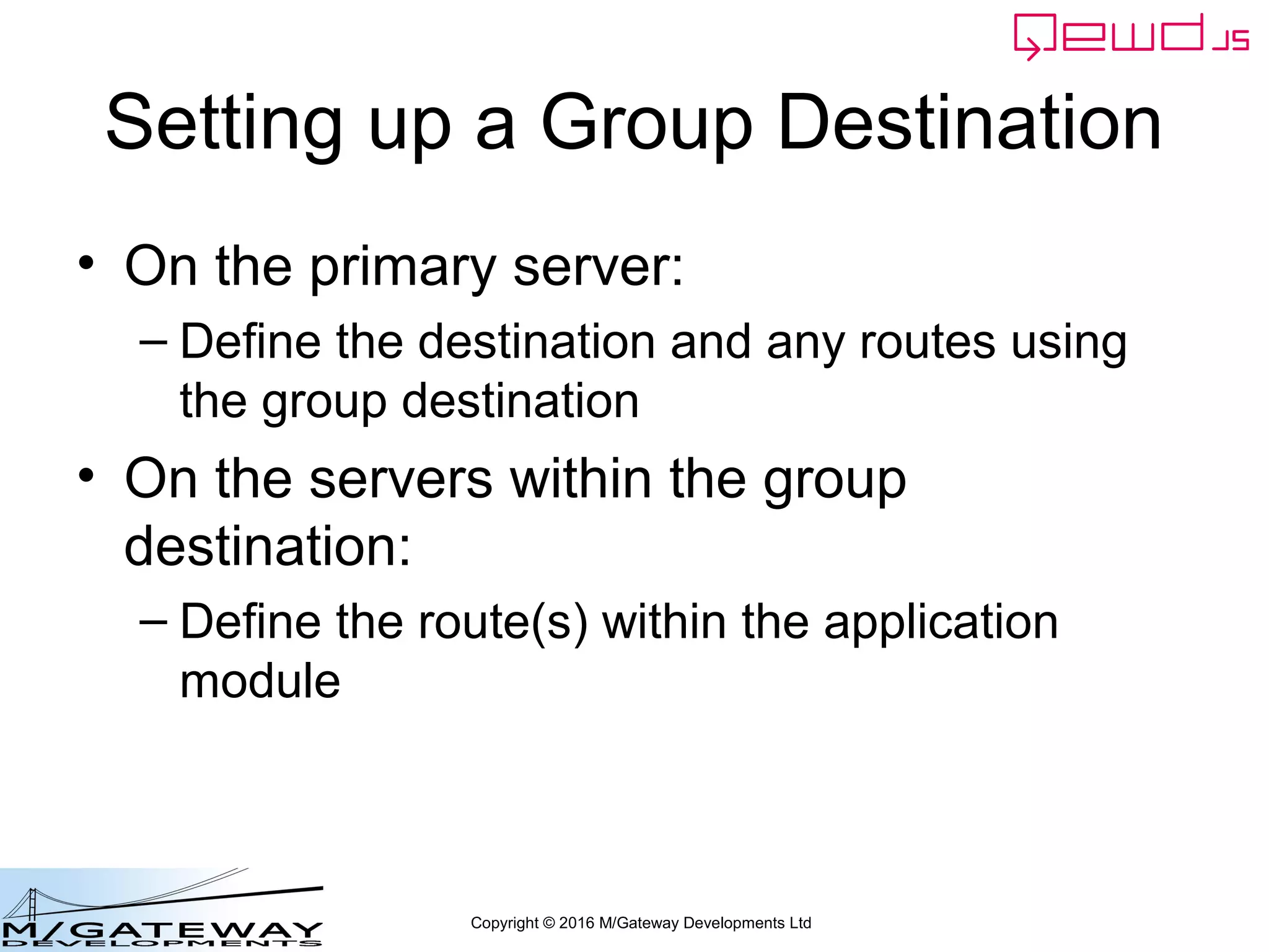 Copyright © 2016 M/Gateway Developments Ltd
Setting up a Group Destination
• On the primary server:
– Define the destination and any routes using
the group destination
• On the servers within the group
destination:
– Define the route(s) within the application
module
 