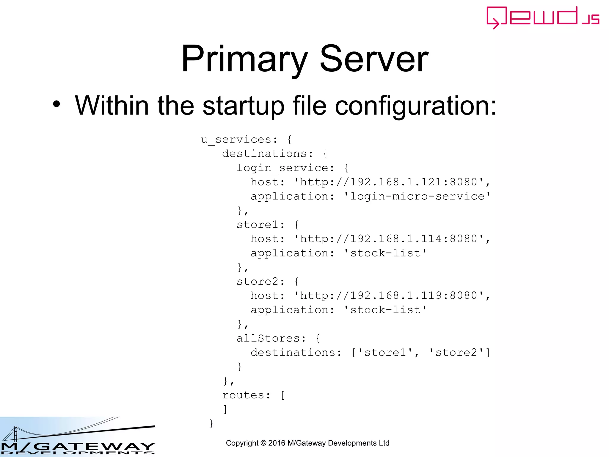 Copyright © 2016 M/Gateway Developments Ltd
Primary Server
• Within the startup file configuration:
u_services: {
destinations: {
login_service: {
host: 'http://192.168.1.121:8080',
application: 'login-micro-service'
},
store1: {
host: 'http://192.168.1.114:8080',
application: 'stock-list'
},
store2: {
host: 'http://192.168.1.119:8080',
application: 'stock-list'
},
allStores: {
destinations: ['store1', 'store2']
}
},
routes: [
]
}
 