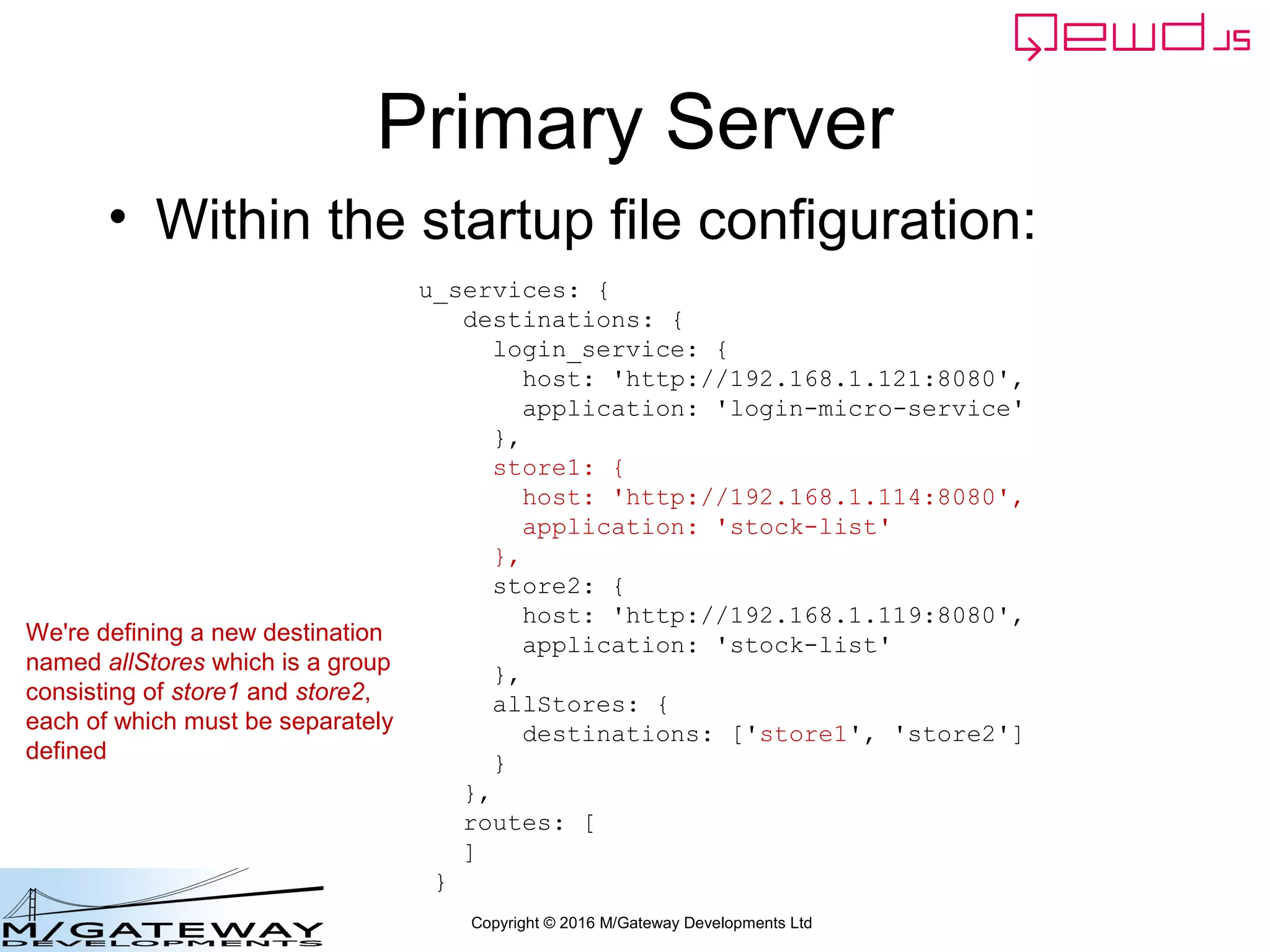 Copyright © 2016 M/Gateway Developments Ltd
Primary Server
• Within the startup file configuration:
u_services: {
destinations: {
login_service: {
host: 'http://192.168.1.121:8080',
application: 'login-micro-service'
},
store1: {
host: 'http://192.168.1.114:8080',
application: 'stock-list'
},
store2: {
host: 'http://192.168.1.119:8080',
application: 'stock-list'
},
allStores: {
destinations: ['store1', 'store2']
}
},
routes: [
]
}
We're defining a new destination
named allStores which is a group
consisting of store1 and store2,
each of which must be separately
defined
 