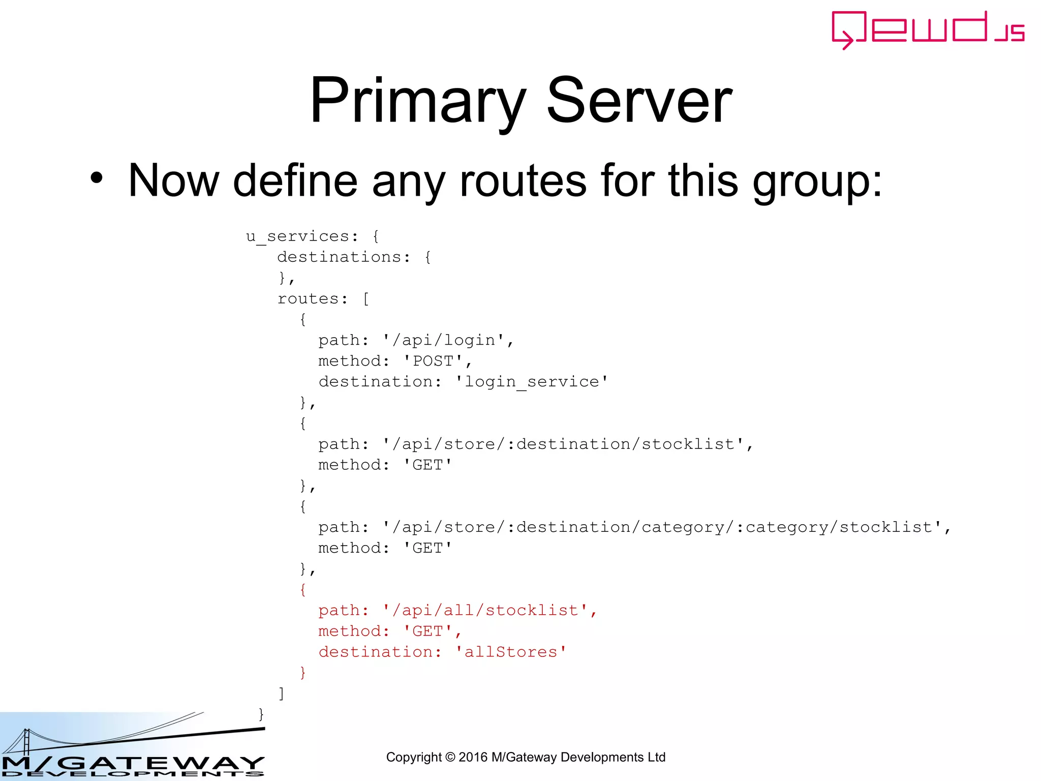 Copyright © 2016 M/Gateway Developments Ltd
Primary Server
• Now define any routes for this group:
u_services: {
destinations: {
},
routes: [
{
path: '/api/login',
method: 'POST',
destination: 'login_service'
},
{
path: '/api/store/:destination/stocklist',
method: 'GET'
},
{
path: '/api/store/:destination/category/:category/stocklist',
method: 'GET'
},
{
path: '/api/all/stocklist',
method: 'GET',
destination: 'allStores'
}
]
}
 