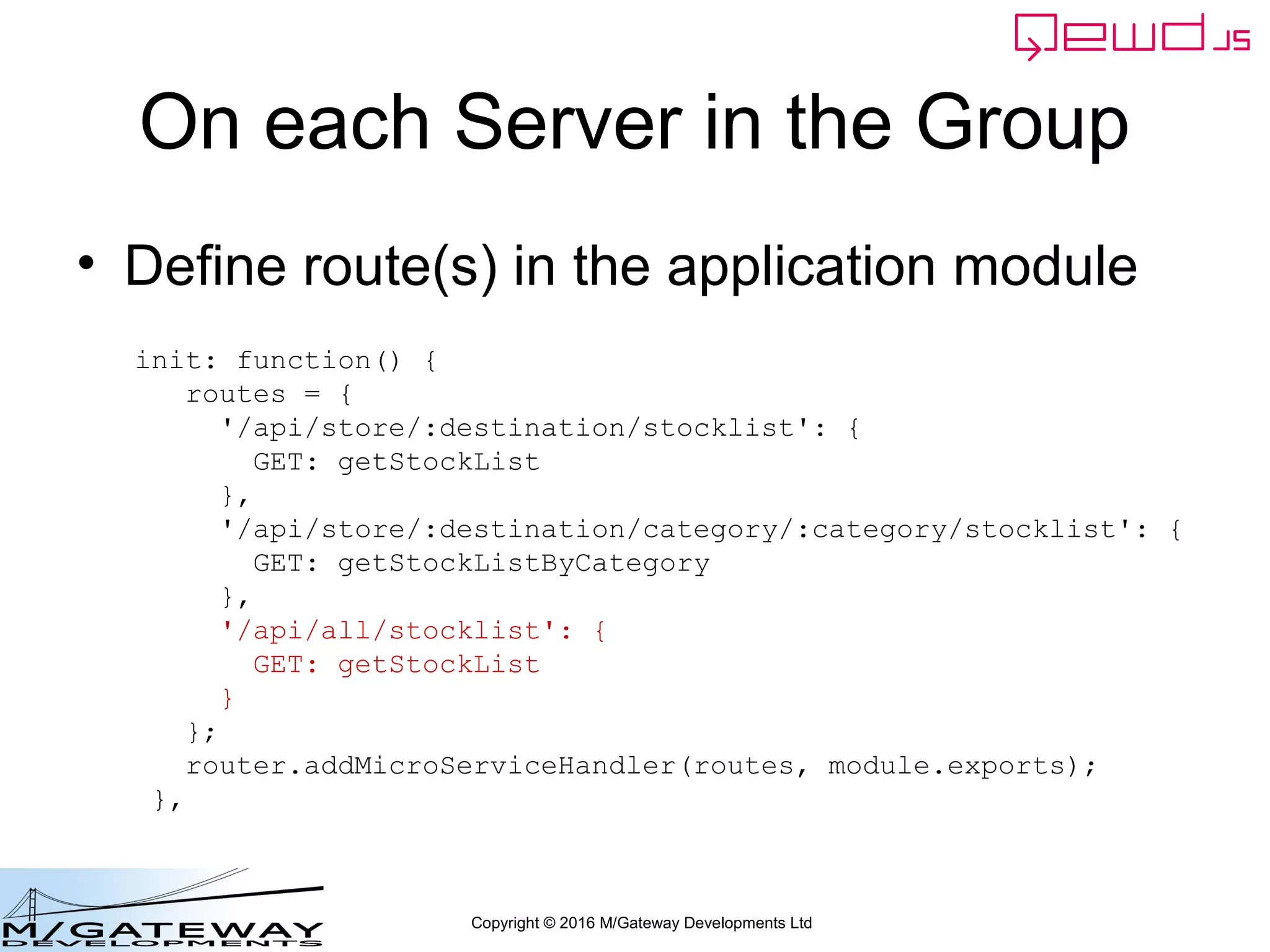 Copyright © 2016 M/Gateway Developments Ltd
On each Server in the Group
• Define route(s) in the application module
init: function() {
routes = {
'/api/store/:destination/stocklist': {
GET: getStockList
},
'/api/store/:destination/category/:category/stocklist': {
GET: getStockListByCategory
},
'/api/all/stocklist': {
GET: getStockList
}
};
router.addMicroServiceHandler(routes, module.exports);
},
 