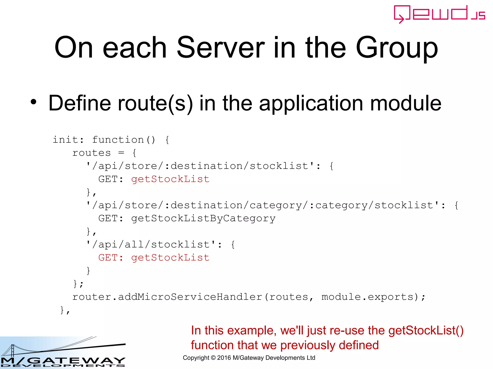Copyright © 2016 M/Gateway Developments Ltd
On each Server in the Group
• Define route(s) in the application module
init: function() {
routes = {
'/api/store/:destination/stocklist': {
GET: getStockList
},
'/api/store/:destination/category/:category/stocklist': {
GET: getStockListByCategory
},
'/api/all/stocklist': {
GET: getStockList
}
};
router.addMicroServiceHandler(routes, module.exports);
},
In this example, we'll just re-use the getStockList()
function that we previously defined
 