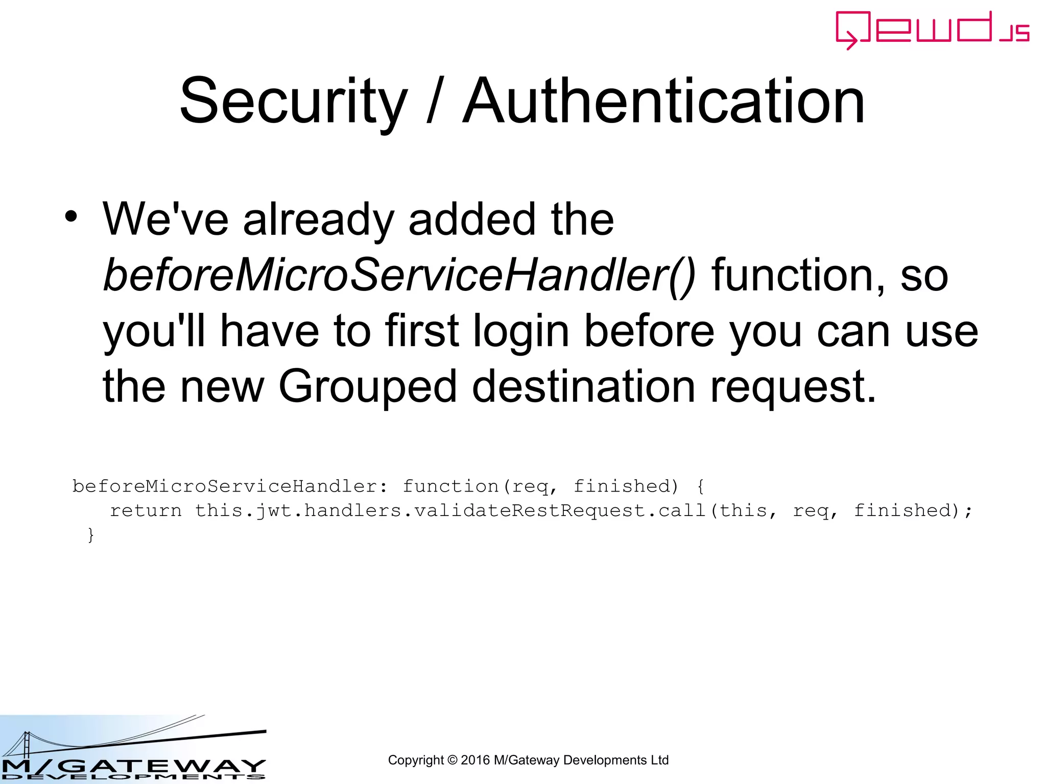 Copyright © 2016 M/Gateway Developments Ltd
Security / Authentication
• We've already added the
beforeMicroServiceHandler() function, so
you'll have to first login before you can use
the new Grouped destination request.
beforeMicroServiceHandler: function(req, finished) {
return this.jwt.handlers.validateRestRequest.call(this, req, finished);
}
 