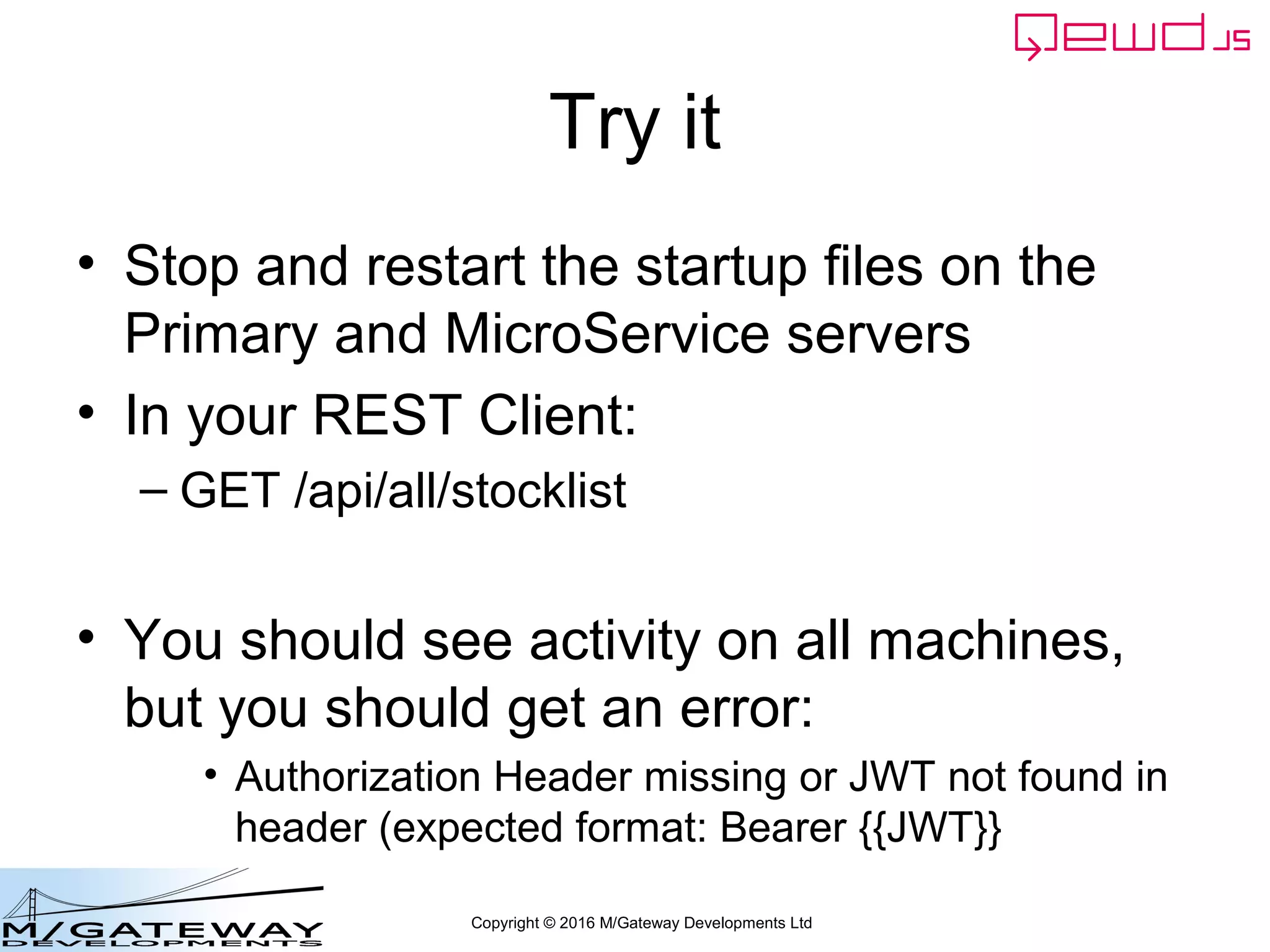 Copyright © 2016 M/Gateway Developments Ltd
Try it
• Stop and restart the startup files on the
Primary and MicroService servers
• In your REST Client:
– GET /api/all/stocklist
• You should see activity on all machines,
but you should get an error:
• Authorization Header missing or JWT not found in
header (expected format: Bearer {{JWT}}
 