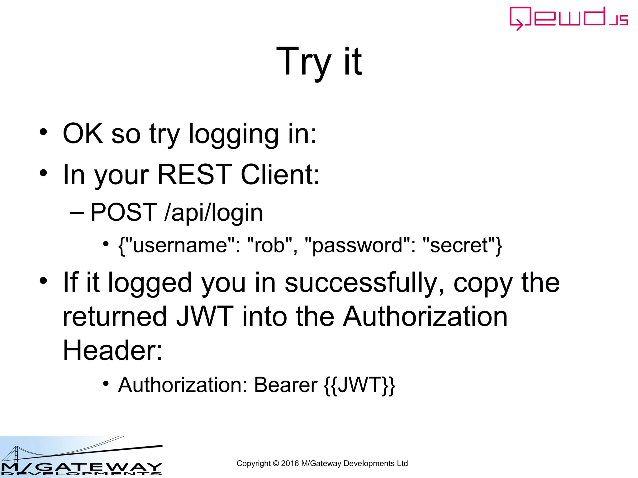 Copyright © 2016 M/Gateway Developments Ltd
Try it
• OK so try logging in:
• In your REST Client:
– POST /api/login
• {"username": "rob", "password": "secret"}
• If it logged you in successfully, copy the
returned JWT into the Authorization
Header:
• Authorization: Bearer {{JWT}}
 