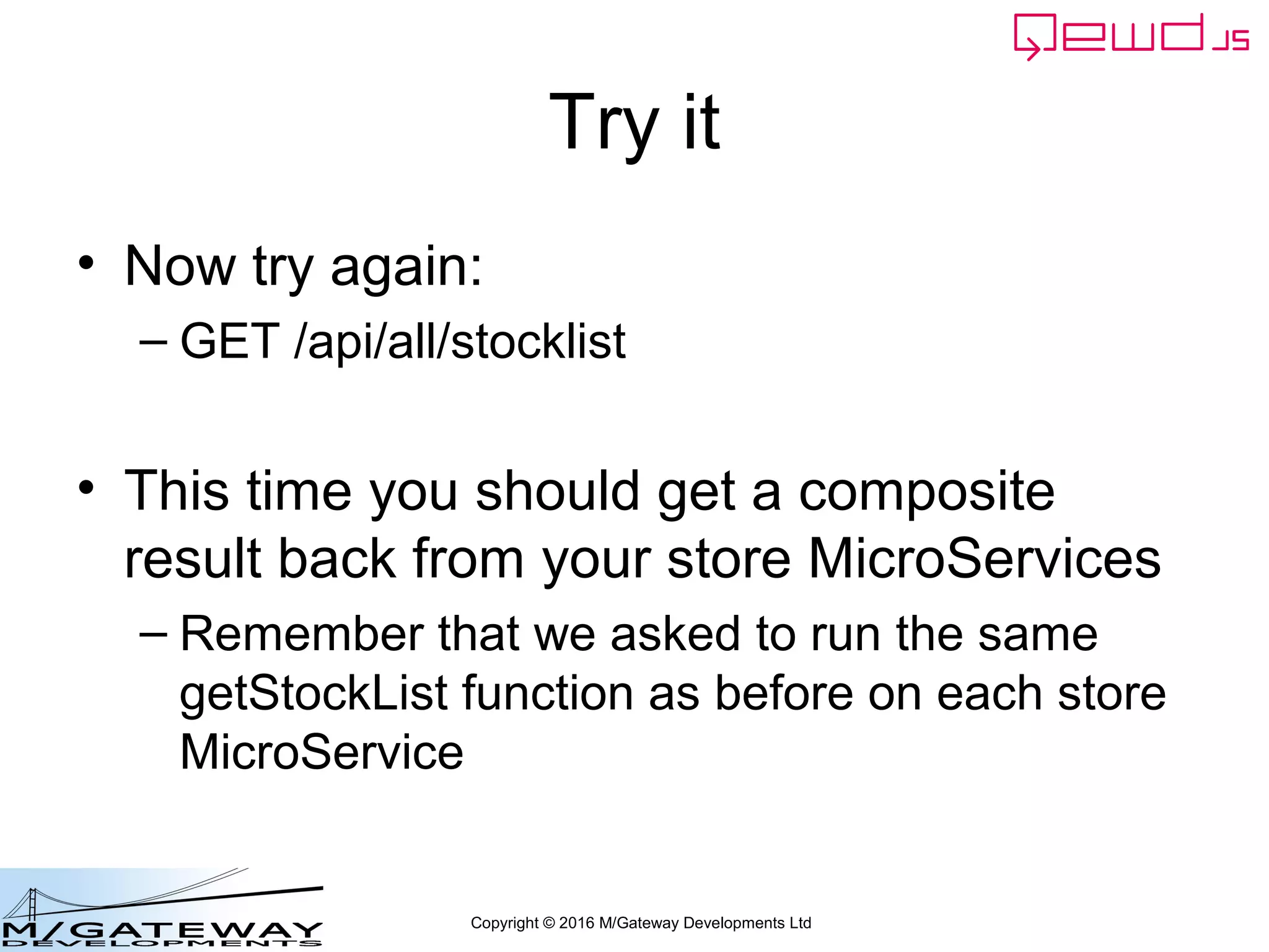 Copyright © 2016 M/Gateway Developments Ltd
Try it
• Now try again:
– GET /api/all/stocklist
• This time you should get a composite
result back from your store MicroServices
– Remember that we asked to run the same
getStockList function as before on each store
MicroService
 