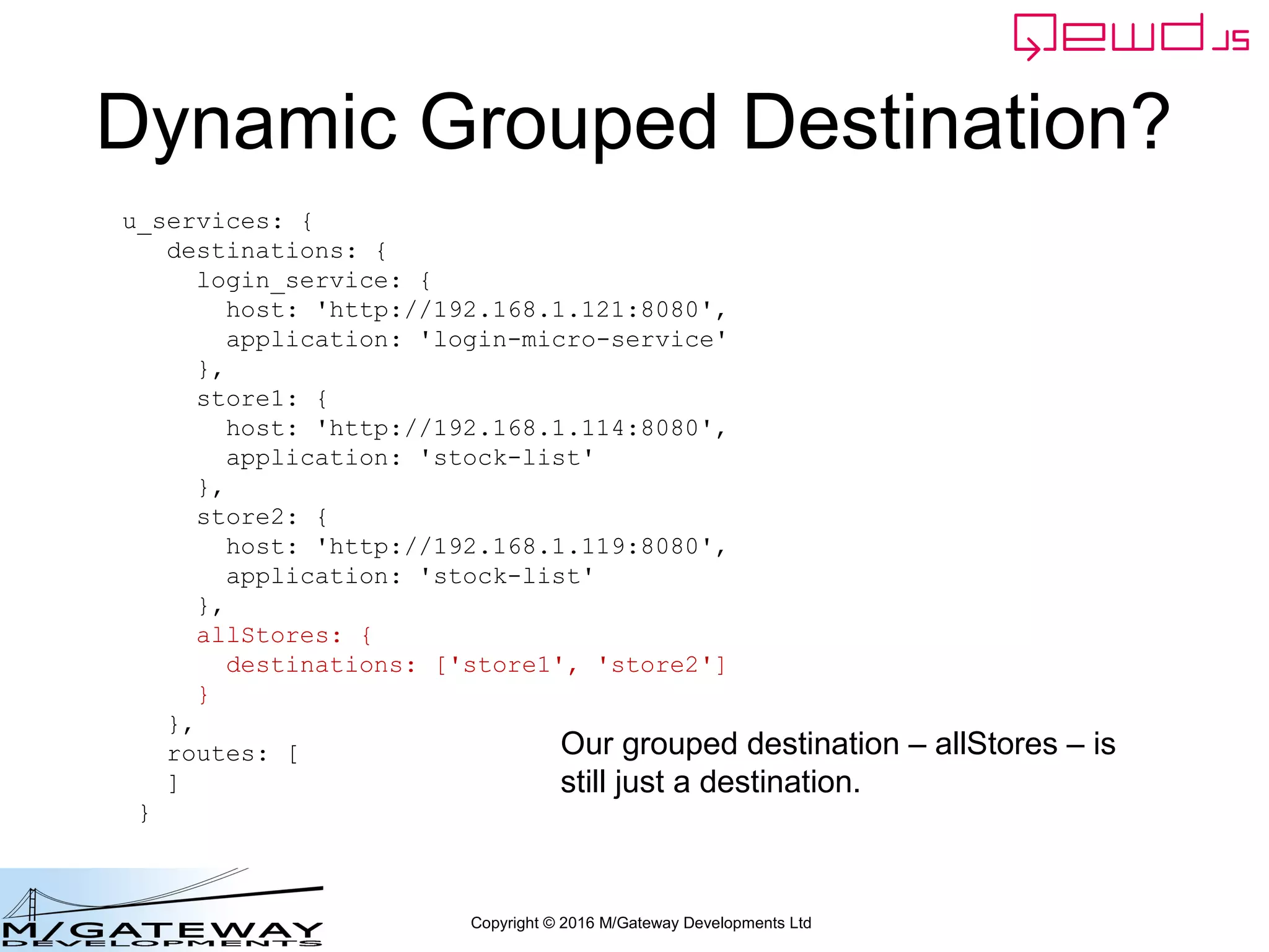 Copyright © 2016 M/Gateway Developments Ltd
Dynamic Grouped Destination?
u_services: {
destinations: {
login_service: {
host: 'http://192.168.1.121:8080',
application: 'login-micro-service'
},
store1: {
host: 'http://192.168.1.114:8080',
application: 'stock-list'
},
store2: {
host: 'http://192.168.1.119:8080',
application: 'stock-list'
},
allStores: {
destinations: ['store1', 'store2']
}
},
routes: [
]
}
Our grouped destination – allStores – is
still just a destination.
 