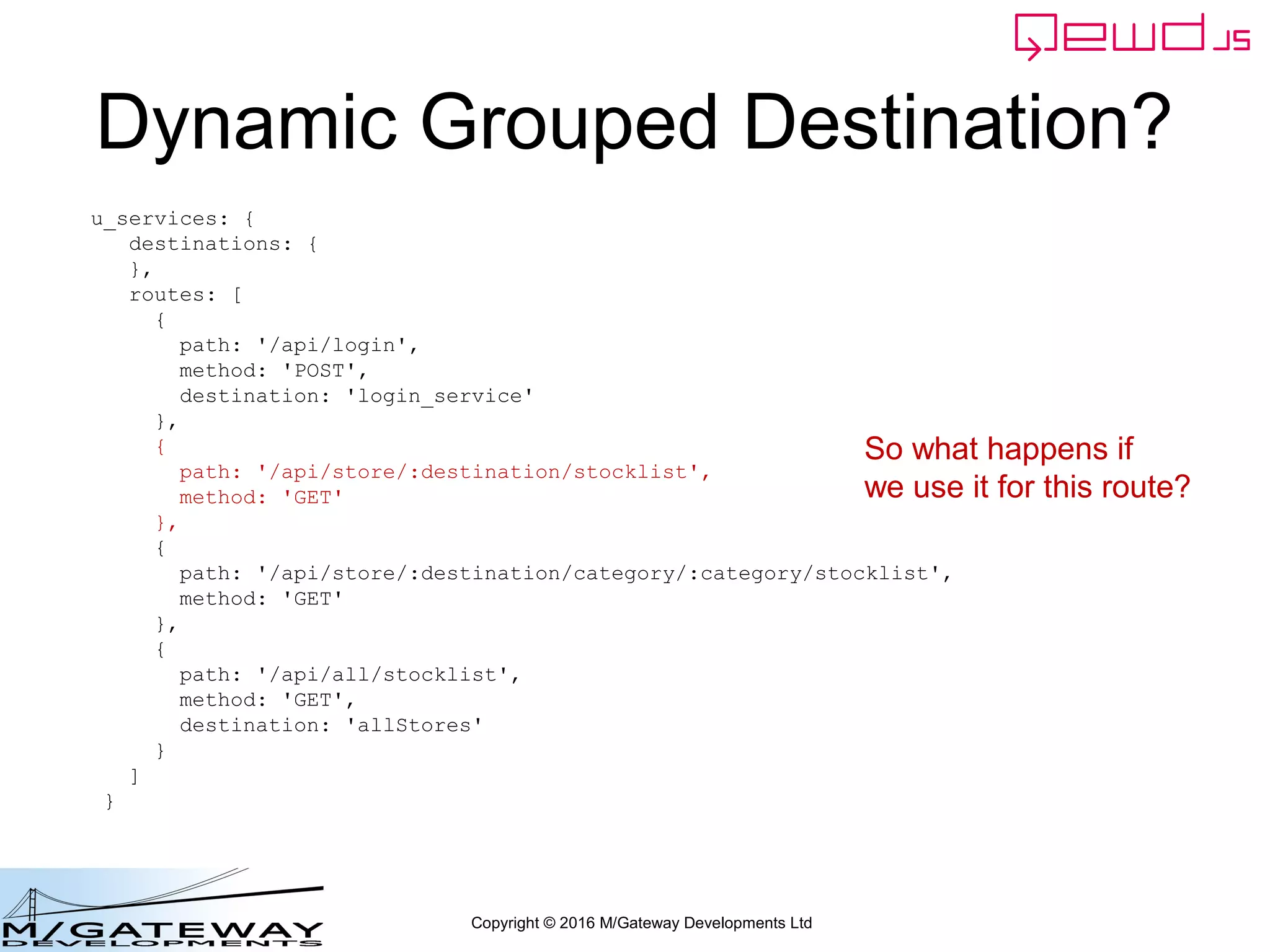 Copyright © 2016 M/Gateway Developments Ltd
Dynamic Grouped Destination?
u_services: {
destinations: {
},
routes: [
{
path: '/api/login',
method: 'POST',
destination: 'login_service'
},
{
path: '/api/store/:destination/stocklist',
method: 'GET'
},
{
path: '/api/store/:destination/category/:category/stocklist',
method: 'GET'
},
{
path: '/api/all/stocklist',
method: 'GET',
destination: 'allStores'
}
]
}
So what happens if
we use it for this route?
 