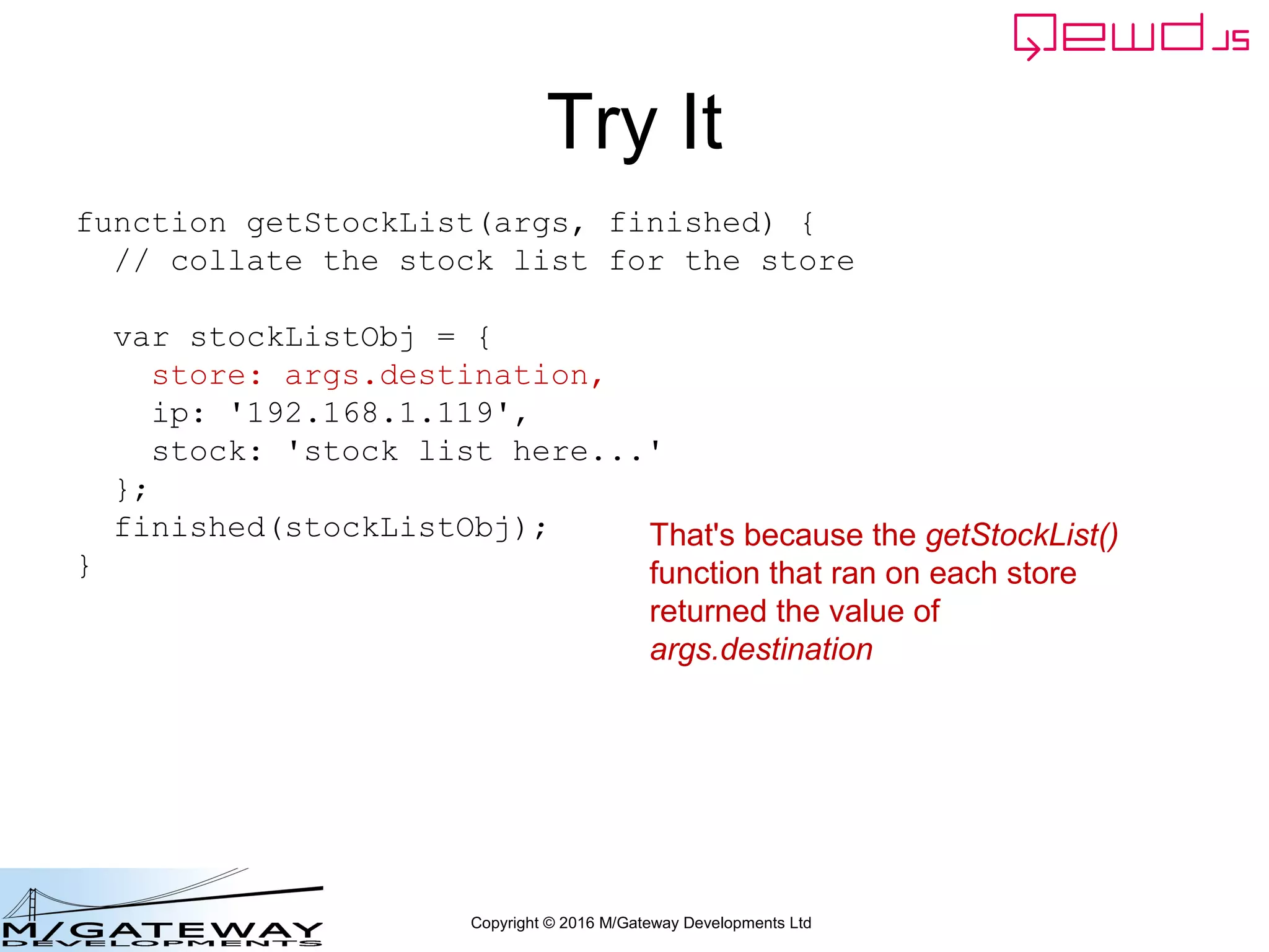 Copyright © 2016 M/Gateway Developments Ltd
Try It
That's because the getStockList()
function that ran on each store
returned the value of
args.destination
function getStockList(args, finished) {
// collate the stock list for the store
var stockListObj = {
store: args.destination,
ip: '192.168.1.119',
stock: 'stock list here...'
};
finished(stockListObj);
}
 