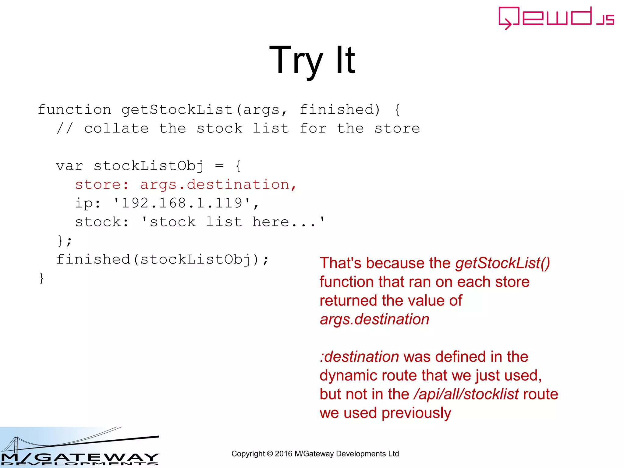 Copyright © 2016 M/Gateway Developments Ltd
Try It
That's because the getStockList()
function that ran on each store
returned the value of
args.destination
:destination was defined in the
dynamic route that we just used,
but not in the /api/all/stocklist route
we used previously
function getStockList(args, finished) {
// collate the stock list for the store
var stockListObj = {
store: args.destination,
ip: '192.168.1.119',
stock: 'stock list here...'
};
finished(stockListObj);
}
 