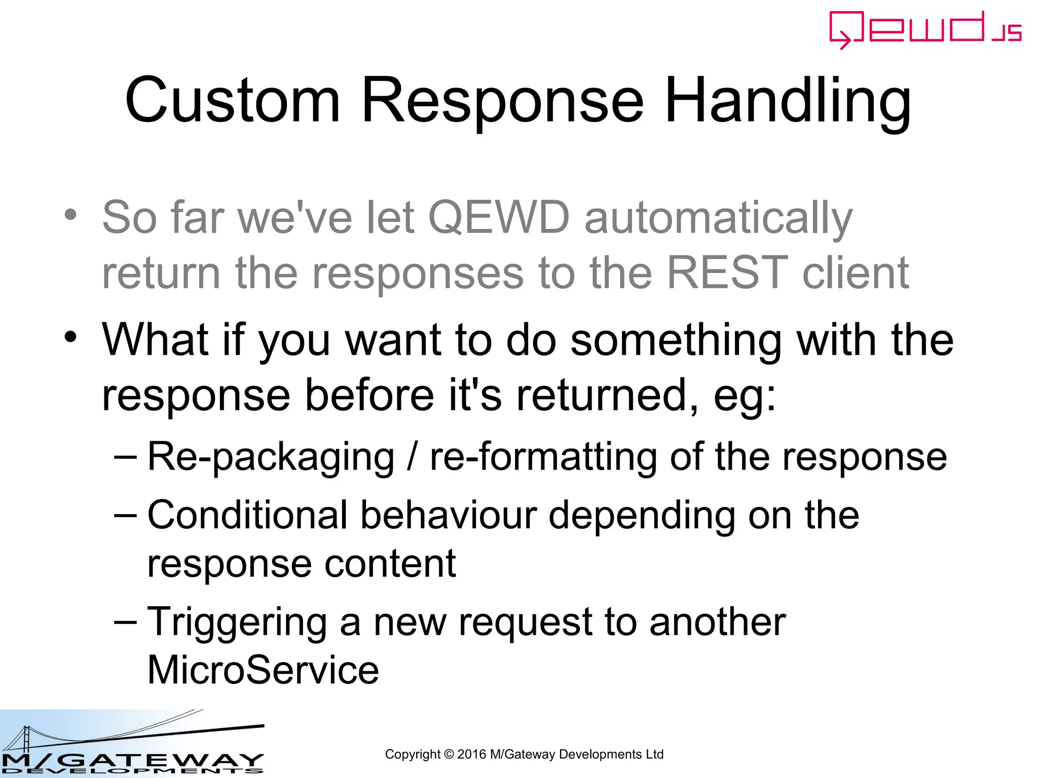 Copyright © 2016 M/Gateway Developments Ltd
Custom Response Handling
• So far we've let QEWD automatically
return the responses to the REST client
• What if you want to do something with the
response before it's returned, eg:
– Re-packaging / re-formatting of the response
– Conditional behaviour depending on the
response content
– Triggering a new request to another
MicroService
 
