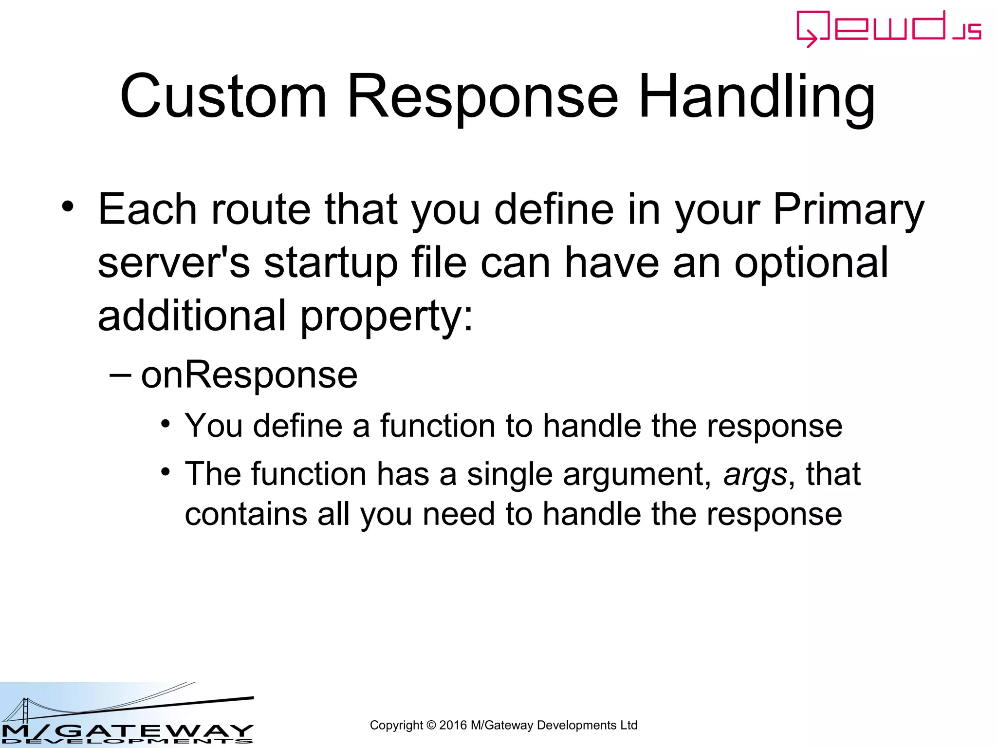 Copyright © 2016 M/Gateway Developments Ltd
Custom Response Handling
• Each route that you define in your Primary
server's startup file can have an optional
additional property:
– onResponse
• You define a function to handle the response
• The function has a single argument, args, that
contains all you need to handle the response
 